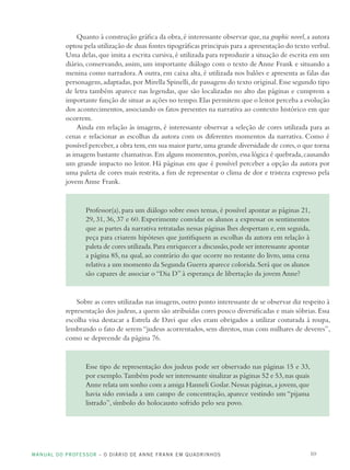 MANUAL DO PROFESSOR – O DIÁRIO DE ANNE FRANK EM QUADRINHOS 10
Quanto à construção gráfica da obra,é interessante observar que,na graphic novel,a autora
optou pela utilização de duas fontes tipográficas principais para a apresentação do texto verbal.
Uma delas, que imita a escrita cursiva, é utilizada para reproduzir a situação de escrita em um
diário, conservando, assim, um importante diálogo com o texto de Anne Frank e situando a
menina como narradora.A outra, em caixa alta, é utilizada nos balões e apresenta as falas das
personagens,adaptadas,por Mirella Spinelli,de passagens do texto original.Esse segundo tipo
de letra também aparece nas legendas, que são localizadas no alto das páginas e cumprem a
importante função de situar as ações no tempo.Elas permitem que o leitor perceba a evolução
dos acontecimentos, associando os fatos presentes na narrativa ao contexto histórico em que
ocorrem.
Ainda em relação às imagens, é interessante observar a seleção de cores utilizada para as
cenas e relacionar as escolhas da autora com os diferentes momentos da narrativa. Como é
possível perceber,a obra tem,em sua maior parte,uma grande diversidade de cores,o que torna
as imagens bastante chamativas.Em alguns momentos,porém,essa lógica é quebrada,causando
um grande impacto no leitor. Há páginas em que é possível perceber a opção da autora por
uma paleta de cores mais restrita, a fim de representar o clima de dor e tristeza expresso pela
jovem Anne Frank.
Professor(a), para um diálogo sobre esses temas, é possível apontar as páginas 21,
29, 31, 36, 37 e 60. Experimente convidar os alunos a expressar os sentimentos
que as partes da narrativa retratadas nessas páginas lhes despertam e, em seguida,
peça para criarem hipóteses que justifiquem as escolhas da autora em relação à
paleta de cores utilizada.Para enriquecer a discussão,pode ser interessante apontar
a página 85, na qual, ao contrário do que ocorre no restante do livro, uma cena
relativa a um momento da Segunda Guerra aparece colorida.Será que os alunos
são capazes de associar o “Dia D” à esperança de libertação da jovem Anne?
Sobre as cores utilizadas nas imagens,outro ponto interessante de se observar diz respeito à
representação dos judeus, a quem são atribuídas cores pouco diversificadas e mais sóbrias. Essa
escolha visa destacar a Estrela de Davi que eles eram obrigados a utilizar costurada à roupa,
lembrando o fato de serem “judeus acorrentados, sem direitos, mas com milhares de deveres”,
como se depreende da página 76.
Esse tipo de representação dos judeus pode ser observado nas páginas 15 e 33,
por exemplo.Também pode ser interessante sinalizar as páginas 52 e 53,nas quais
Anne relata um sonho com a amiga Hanneli Goslar.Nessas páginas,a jovem,que
havia sido enviada a um campo de concentração, aparece vestindo um “pijama
listrado”, símbolo do holocausto sofrido pelo seu povo.
 