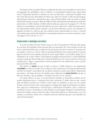 MANUAL DO PROFESSOR – O DIÁRIO DE ANNE FRANK EM QUADRINHOS 11
Ao longo da obra,é possível observar a utilização de outros recursos gráficos característicos
da linguagem dos quadrinhos, como os balões e as onomatopeias (palavras que representam
sons). É importante perceber as funções de cada um deles para a construção da graphic novel.
No texto lido, há uma diversidade de balões que, além de veicular as falas das personagens,
representam as intenções comunicativas que a autora deseja atribuir a elas,ou mesmo o estado
emocional de quem as enuncia.Além dos balões de fala e pensamento,provavelmente conhecidos
pelos alunos, é válido sinalizar os balões diferenciados que aparecem nas páginas 27 e 28. Em
relação às onomatopeias, é possível localizá-las no texto e direcionar o olhar dos alunos para a
sua representação gráfica (letras coloridas e de formatos diferentes, escritas com destaque nas
páginas), levando-os a observar que elas conferem maior expressividade ao texto e o tornam
mais atrativo para o leitor.Na obra lida,as onomatopeias aparecem em vários momentos,como
nas páginas 14, 21, 23, 60, 71 e 73.
Explorando a tipologia narrativa
A escrita do diário de Anne Frank começa no dia 14 de junho de 1942, dois dias depois
de a menina tê-lo ganhado como presente pelo seu aniversário de 13 anos. Logo no início do
texto,é possível perceber que o tempo do acontecimento dos fatos é anterior ao momento do
seu registro e, por isso, o uso de verbos no passado predomina em sua apresentação.A menina,
logo no início do texto, sinaliza o desejo de tornar aquele diário “a sua melhor amiga” (p. 11)
atribuindo a ele o nome “Kitty”.É perceptível,nas páginas iniciais do livro,o caráter infantil da
narrativa criada por Anne Frank, que, ao final da história, já com 15 anos, mostra-se bem mais
amadurecida e chega a experimentar vivências próprias de uma adolescente, como a paixão
pelo jovem Peter Van Pels.
Em relação ao tempo em que os fatos se situam, é válido observar a sua organização
cronológica, ou seja, de acordo com a ordem em que aconteceram. Esse tipo de apresentação
dos fatos no tempo é característico de um diário e permite ao leitor uma melhor compreensão
da narrativa. Ao longo do livro, há também uma exploração do tempo histórico em que os
fatos são situados, o que possibilita a vinculação do texto ao seu contexto.
Os espaços físicos em que os acontecimentos narrados se desenrolam também são de
grande importância para a construção dos textos narrativos. É válido observar que a maior
parte da história narrada em O diário de Anne Frank em quadrinhos se passa em um cenário
restrito,o Anexo Secreto onde as personagens se abrigam para fugir da perseguição aos judeus.
Esse espaço de confinamento é essencial para a ambientação da história e para a criação da
atmosfera em que se desenrolam as ações. Embora as personagens busquem, constantemente,
notícias do mundo exterior através do rádio e dos jornais impressos, o Anexo passa a ser o seu
mundo, a sua fortaleza.Assim, ele se constitui como um elemento que, por vezes, interfere nas
ações das personagens.
 