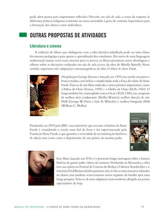 MANUAL DO PROFESSOR – O DIÁRIO DE ANNE FRANK EM QUADRINHOS 14
pode abrir portas para importantes reflexões. Discutir, em sala de aula, o tema do respeito às
diferentes práticas religiosas existentes na nossa sociedade é, pois, de extrema importância para
a formação dos alunos como indivíduos.
OUTRAS PROPOSTAS DE ATIVIDADES
Literatura e cinema
A exibição de filmes que dialoguem com a obra literária trabalhada pode ser uma ótima
ferramenta pedagógica para apoiar o aprendizado dos estudantes.Por meio de uma linguagem
audiovisual, muitas vezes mais atraente para os jovens, os filmes permitem novas abordagens e
olhares sobre as discussões realizadas em sala de aula acerca da obra de Mirella Spinelli. Nesse
sentido, sugerimos três adaptações cinematográficas da obra O diário de Anne Frank.
Dirigida por George Stevens e lançada em 1959,essa versão em preto e
branco traduz,com beleza e simplicidade,toda a força do relato deAnne
Frank.Trata-se de um filme indicado a vários prêmios importantes,como
a Palma de Ouro (França, 1959) e o Globo de Ouro (EUA, 1960). O
longa também foi contemplado com o Oscar ( EUA,1960),nas categorias
de melhor atriz coadjuvante (Shelley Winters), melhor direção de arte
P&B (George W. Davis e Lyle R.Wheeler) e melhor fotografia P&B
(William C. Mellor).
Produzida em 2009 pela BBC,essa minissérie que reconta a história deAnne
Frank é considerada a versão mais fiel do livro e foi supervisionada pela
FundaçãoAnne Frank,o que garantiu a veracidade da reconstituição histórica.
A edição traz como extra o depoimento de um primo da menina judia.
Esse filme,lançado em 2016,é o primeiro longa-metragem sobre a famosa
história da garota judia vítima do nazismo. Produzida na Alemanha, a obra
teve sua estreia no Festival de Cinema de Berlim.O diretor Steinbichler e o
roteirista Fred Breinersdorfer partiram não só dos acontecimentos relatados
no diário, mas também acrescentaram novos registros da família após uma
longa pesquisa.Trata-se de uma adaptação mais moderna,dirigida aos jovens
espectadores de hoje.
©Divulgação/20thCenturyFox
©Divulgação/BBC
©Divulgação/UPI
 