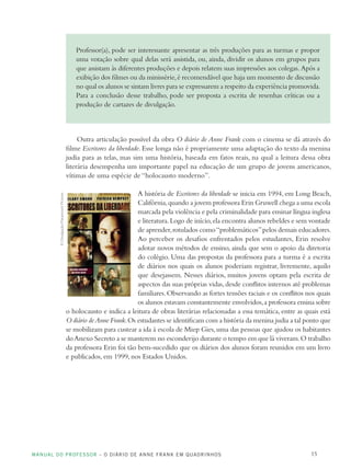 MANUAL DO PROFESSOR – O DIÁRIO DE ANNE FRANK EM QUADRINHOS 15
Professor(a), pode ser interessante apresentar as três produções para as turmas e propor
uma votação sobre qual delas será assistida, ou, ainda, dividir os alunos em grupos para
que assistam às diferentes produções e depois relatem suas impressões aos colegas. Após a
exibição dos filmes ou da minissérie,é recomendável que haja um momento de discussão
no qual os alunos se sintam livres para se expressarem a respeito da experiência promovida.
Para a conclusão desse trabalho, pode ser proposta a escrita de resenhas críticas ou a
produção de cartazes de divulgação.
Outra articulação possível da obra O diário de Anne Frank com o cinema se dá através do
filme Escritores da liberdade. Esse longa não é propriamente uma adaptação do texto da menina
judia para as telas, mas sim uma história, baseada em fatos reais, na qual a leitura dessa obra
literária desempenha um importante papel na educação de um grupo de jovens americanos,
vítimas de uma espécie de “holocausto moderno”.
A história de Escritores da liberdade se inicia em 1994, em Long Beach,
Califórnia,quando a jovem professora Erin Gruwell chega a uma escola
marcada pela violência e pela criminalidade para ensinar língua inglesa
e literatura.Logo de início,ela encontra alunos rebeldes e sem vontade
de aprender,rotulados como“problemáticos”pelos demais educadores.
Ao perceber os desafios enfrentados pelos estudantes, Erin resolve
adotar novos métodos de ensino, ainda que sem o apoio da diretoria
do colégio. Uma das propostas da professora para a turma é a escrita
de diários nos quais os alunos poderiam registrar, livremente, aquilo
que desejassem. Nesses diários, muitos jovens optam pela escrita de
aspectos das suas próprias vidas,desde conflitos internos até problemas
familiares.Observando as fortes tensões raciais e os conflitos nos quais
os alunos estavam constantemente envolvidos,a professora ensina sobre
o holocausto e indica a leitura de obras literárias relacionadas a essa temática, entre as quais está
O diário deAnne Frank.Os estudantes se identificam com a história da menina judia a tal ponto que
se mobilizam para custear a ida à escola de Miep Gies,uma das pessoas que ajudou os habitantes
doAnexo Secreto a se manterem no esconderijo durante o tempo em que lá viveram.O trabalho
da professora Erin foi tão bem-sucedido que os diários dos alunos foram reunidos em um livro
e publicados, em 1999, nos Estados Unidos.
©Divulgação/ParamountPictures
 