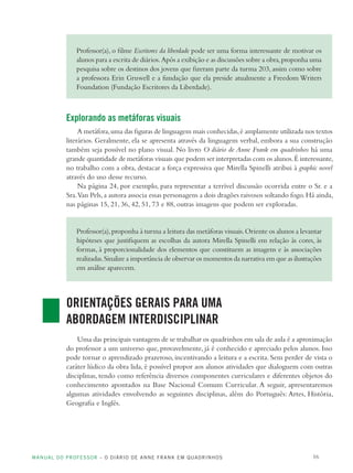 MANUAL DO PROFESSOR – O DIÁRIO DE ANNE FRANK EM QUADRINHOS 16
Professor(a), o filme Escritores da liberdade pode ser uma forma interessante de motivar os
alunos para a escrita de diários.Após a exibição e as discussões sobre a obra,proponha uma
pesquisa sobre os destinos dos jovens que fizeram parte da turma 203, assim como sobre
a professora Erin Gruwell e a fundação que ela preside atualmente a Freedom Writers
Foundation (Fundação Escritores da Liberdade).
Explorando as metáforas visuais
A metáfora,uma das figuras de linguagem mais conhecidas,é amplamente utilizada nos textos
literários. Geralmente, ela se apresenta através da linguagem verbal, embora a sua construção
também seja possível no plano visual. No livro O diário de Anne Frank em quadrinhos há uma
grande quantidade de metáforas visuais que podem ser interpretadas com os alunos.É interessante,
no trabalho com a obra, destacar a força expressiva que Mirella Spinelli atribui à graphic novel
através do uso desse recurso.
Na página 24, por exemplo, para representar a terrível discussão ocorrida entre o Sr. e a
Sra.Van Pels,a autora associa essas personagens a dois dragões raivosos soltando fogo.Há ainda,
nas páginas 15, 21, 36, 42, 51, 73 e 88, outras imagens que podem ser exploradas.
Professor(a),proponha à turma a leitura das metáforas visuais.Oriente os alunos a levantar
hipóteses que justifiquem as escolhas da autora Mirella Spinelli em relação às cores, às
formas, à proporcionalidade dos elementos que constituem as imagens e às associações
realizadas.Sinalize a importância de observar os momentos da narrativa em que as ilustrações
em análise aparecem.
ORIENTAÇÕES GERAIS PARA UMA
ABORDAGEM INTERDISCIPLINAR
Uma das principais vantagens de se trabalhar os quadrinhos em sala de aula é a aproximação
do professor a um universo que, provavelmente, já é conhecido e apreciado pelos alunos. Isso
pode tornar o aprendizado prazeroso, incentivando a leitura e a escrita. Sem perder de vista o
caráter lúdico da obra lida, é possível propor aos alunos atividades que dialoguem com outras
disciplinas, tendo como referência diversos componentes curriculares e diferentes objetos do
conhecimento apontados na Base Nacional Comum Curricular. A seguir, apresentaremos
algumas atividades envolvendo as seguintes disciplinas, além do Português: Artes, História,
Geografia e Inglês.
 