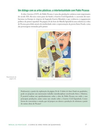 MANUAL DO PROFESSOR – O DIÁRIO DE ANNE FRANK EM QUADRINHOS 17
Um diálogo com as artes plásticas: a intertextualidade com Pablo Picasso
A obra Guernica (1937), de Pablo Picasso, é uma das produções artísticas mais importantes
do século XX. Ela tem como pano de fundo a Guerra Civil Espanhola e a ascensão do nazi-
fascismo na Europa às vésperas da Segunda Guerra Mundial, o que evidencia o engajamento
político do pintor espanhol.Na página 26 do livro de Mirella Spinelli há uma referência à obra
de Picasso,percebida através da similaridade entre a representação da jovem Anne Frank e uma
das personagens retratadas pelo pintor.
Professor(a),a partir da exploração da página 26 de O diário de Anne Frank em quadrinhos,
pode ser proposto um interessante trabalho interdisciplinar envolvendo Artes e História.
É possível realizar um aprofundamento sobre a obra de Pablo Picasso, seu estilo e suas
principais produções, assim como um estudo sobre a Guerra Civil Espanhola. Como
forma de concretizar o estudo,que tal propor aos alunos a produção de releituras a partir
de outras obras de Picasso?
Reprodução da
página 26.
 