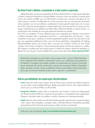 MANUAL DO PROFESSOR – O DIÁRIO DE ANNE FRANK EM QUADRINHOS 18
De Anne Frank a Malala: a juventude e a luta contra a opressão
MalalaYousafzai,a mais jovem ganhadora do Prêmio Nobel da Paz,é conhecida por defender
o direito à educação feminina no mundo. Malala começou a levar sua história ao mundo pelo
serviço de notícias da BBC, que em 2009 pediu à menina que escrevesse um diário de sua
vida escolar no noroeste do Paquistão. Os textos da jovem, que, em um primeiro momento
eram assinados com um pseudônimo, rapidamente tiveram grande repercussão em seu país.
Em 2012,a fama da menina ganhou o mundo depois que ela levou um tiro na cabeça,em um
ataque conduzido por um militante do Talebã.Após sobreviver, Malala se tornou ativista e se
transformou num símbolo da causa pela educação feminina no mundo.
Em 2015, ao completar 18 anos, Malala lançou uma campanha que objetiva conscientizar
os líderes mundiais sobre a importância dos livros – e, principalmente, da educação – como
verdadeiras armas para a mudança.A ativista paquistanesa propôs, através de uma rede social,
que seus seguidores publicassem fotos com seus livros preferidos acompanhadas da hashtag
#booksnotbullets (livros, não armas). Para o seu post, ela escolheu O diário de Anne Frank
“porque o livro revela a coragem e a força de uma jovem garota vivendo sob a guerra e o conflito.
Me inspirou a acreditar que toda criança merece o direito de sonhar,o direito de aprender e o
direito de viver em paz”,escreveu Malala.Veja o post através deste link:https://goo.gl/VPUJfT.
Professor(a), proponha aos seus alunos uma pesquisa sobre a jovem Malala Yousafzai.
Para a realização desse trabalho, é interessante contar com a colaboração dos professores
de História e Geografia, que poderão auxiliar na compreensão do contexto vivido pela
jovem, sobretudo das tensões envolvendo a atuação do movimentoTalebã no Paquistão.
Após a pesquisa, convide a turma a estabelecer relações entre Malala e Anne Frank, duas
jovens que se tornaram símbolos da luta contra a opressão e a intolerância.
Outras possibilidades de exploração interdisciplinar
• Artes: discussão sobre outros artistas, além de Picasso, que trataram da temática da guerra
em suas obras, como Candido Portinari.Análise dos painéis Guerra e Paz, exposto durante
muitos anos, na sede da ONU, em NovaYork.
• Geografia e História: estudo sobre as motivações que levaram à criação da Organização
das Nações Unidas (ONU) no contexto do pós-guerra e os propósitos dessa organização.
Pesquisa e discussão sobre os conflitos e tensões existentes na contemporaneidade.
• Inglês: além da visita virtual à casa deAnne Frank,sugerida anteriormente,é possível realizar,
com o apoio desta disciplina, a pesquisa sobre a Freedom Writers Foundation, presidida
pela professora Erin Gruwell, representada no filme Escritores da Liberdade.
Link para o site da fundação: http://www.freedomwritersfoundation.org/
 