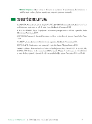MANUAL DO PROFESSOR – O DIÁRIO DE ANNE FRANK EM QUADRINHOS 19
• Ensino Religioso: debate sobre os discursos e as práticas de intolerância, discriminação e
violência de cunho religioso atualmente presentes na nossa sociedade.
SUGESTÕES DE LEITURA
BARBOSA,Alexandre;RAMA,Angela;VERGUEIRO,Waldomiro;VILELA,Túlio.Como usar
as histórias em quadrinhos na sala de aula. 4. ed. São Paulo: Contexto, 2012.
CADEMARTORI, Ligia. O professor e a literatura: para pequenos, médios e grandes. Belo
Horizonte:Autêntica, 2009.
CANDIDO,Antonio.O direito à literatura.In:Vários escritos.Rio de Janeiro:Ouro SobreAzul,
2011.
COSSON, Rildo. Letramento literário: teoria e prática. São Paulo: Contexto, 2006.
EISNER,Will. Quadrinhos e arte sequencial. 4. ed. São Paulo: Martins Fontes, 2010.
SOARES,Magda.A escolarização da leitura infantil e juvenil.In:EVANGELISTA,AracyA.M.;
BRANDÃO,Heliana M.B.;MACHADO,Maria Z.V.(Orgs.).A escolarização da leitura literária:
o jogo do livro infantil e juvenil. 2. ed. 3. reimp. Belo Horizonte:Autêntica, 2011. p. 17-48.
 
