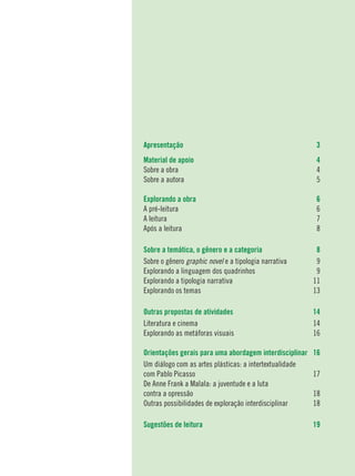 2
Apresentação	 3
Material de apoio	 4
Sobre a obra	 4
Sobre a autora	 5
	
Explorando a obra	 6
A pré-leitura	 6
A leitura	 7
Após a leitura	 8
Sobre a temática, o gênero e a categoria	 8
Sobre o gênero graphic novel e a tipologia narrativa	 9
Explorando a linguagem dos quadrinhos	 9
Explorando a tipologia narrativa	 11
Explorando os temas	 13
Outras propostas de atividades	 14
Literatura e cinema	 14
Explorando as metáforas visuais	 16
Orientações gerais para uma abordagem interdisciplinar	 16
Um diálogo com as artes plásticas: a intertextualidade
com Pablo Picasso	 17
De Anne Frank a Malala: a juventude e a luta
contra a opressão	 18
Outras possibilidades de exploração interdisciplinar	 18
Sugestões de leitura	 19
 