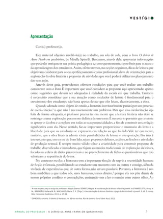 MANUAL DO PROFESSOR – O DIÁRIO DE ANNE FRANK EM QUADRINHOS 3
Apresentação
Caro(a) professor(a),
Este material objetiva auxiliá-lo(a) no trabalho, em sala de aula, com o livro O diário de
Anne Frank em quadrinhos, de Mirella Spinelli. Buscamos, através dele, apresentar informações
que poderão enriquecer sua prática pedagógica e,consequentemente,contribuir para o avanço
da aprendizagem dos estudantes.Assim,ofereceremos,nas seções seguintes,dicas de leitura que
objetivam colaborar para o seu aperfeiçoamento como profissional,além de orientações para a
exploração da obra literária e propostas de atividades que você poderá utilizar no planejamento
das suas aulas.
Através deste guia, pretendemos oferecer condições para que você realize um trabalho
consistente com o livro.É importante que você considere as propostas aqui apresentadas apenas
como sugestões que devem ser adequadas à realidade da escola em que trabalha.Também
é necessário considerar que a sua atuação como mediador de leitura é fundamental para o
crescimento dos estudantes; não basta apenas deixar que eles leiam, aleatoriamente, a obra.
Quando adotada como objeto de estudo,a literatura inevitavelmente passará por um processo
de escolarização,1
o que não é necessariamente um problema. Para que essa escolarização seja
feita de forma adequada, o professor precisa ter em mente que a leitura literária não deve se
restringir a uma exploração puramente didática de um texto.É necessário permitir que a turma
se aproprie da obra e a explore em todas as suas potencialidades,a fim de construir uma relação
significativa com ela. Nesse sentido, faz-se importante proporcionar o manuseio do livro e a
liberdade para que os estudantes se expressem em relação ao que foi lido.Vale ter em mente,
também, que a obra literária admite várias possibilidades de leitura e interpretação. Por isso, é
interessante que,em torno do livro lido,sejam propostos debates,análises,reflexões e atividades
de produção textual. É sempre muito válido soltar a criatividade para construir propostas de
trabalho diversificadas e inovadoras,que fujam aos modos tradicionais de exploração da leitura,
focados na coleta de dados paratextuais e no preenchimento de fichas e questionários que não
valorizam a experiência do leitor.
No contexto escolar,a literatura tem a importante função de suprir a necessidade humana
de ficção e fantasia,possibilitando ao estudante um encontro com os outros e consigo,além da
vivência de experiências que, de outra forma, não seriam possíveis. Portanto, a literatura é um
bem simbólico a que todos nós, seres humanos, temos direito,2
porque ela nos põe diante de
nossos próprios conflitos e contradições, ensinando-nos a ler o mundo com outros olhos.Ao
1
A esse respeito, veja o artigo da professora Magda Soares: SOARES, Magda. A escolarização da leitura infantil e juvenil. In: EVANGELISTA, Aracy A.
M.; BRANDÃO, Heliana M. B.; MACHADO, Maria Z. V. (Orgs.). A escolarização da leitura literária: o jogo do livro infantil e juvenil. 2. ed. 3. reimp.
Belo Horizonte: Autêntica, 2011. p. 17-48.
2
CANDIDO, Antonio. O direito à literatura. In: Vários escritos. Rio de Janeiro: Ouro Sobre Azul, 2011.
 