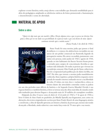 MANUAL DO PROFESSOR – O DIÁRIO DE ANNE FRANK EM QUADRINHOS 4
explorar o texto literário, então, esteja aberto a um trabalho que demanda sensibilidade para ir
além do pedagógico, ampliando as referências estéticas do leitor, promovendo a humanização
e desenvolvendo o senso de alteridade.
MATERIAL DE APOIO
Sobre a obra
“Quero ter algo mais que um marido e filhos. Desejo alguma coisa a que eu possa me devotar. Sou
grata a Deus por ter me dado essa possibilidade de expressar tudo o que está dentro de mim. Quero
continuar vivendo após a minha morte.”
(Anne Frank, 5 de abril de 1944.)
Anne Frank foi uma menina judia que passou o final
da infância e o começo da adolescência escondida em um
anexo de um prédio comercial em Amsterdã, fugindo da
perseguição nazista. Ela esteve escondida, juntamente com
outras sete pessoas, entre junho de 1942 e agosto de 1944,
quando os oito habitantes do Anexo Secreto foram presos
e enviados para campos de concentração.Acredita-se que
tenham sido delatados.De todas as pessoas que viveram no
esconderijo,somente Otto Frank,pai de Anne, sobreviveu.
Foi ele o responsável pela publicação do diário da filha,em
1947. Na obra, que tornou a menina judia mundialmente
conhecida,Anne registrou a própria história enquanto esteve
privada do mundo exterior,sonhando em ter a sua liberdade
de volta. O relato, em tom doce e melancólico, coloca os
leitores diante das atrocidades cometidas contra os judeus
em um dos períodos mais difíceis da história: o da Segunda Guerra Mundial. Devido à sua
riqueza histórica e também literária,o livro se tornou uma das obras mais lidas do mundo,tendo
sido traduzido para diversas línguas e alcançando mais de 30 milhões de exemplares vendidos.
Adaptado da obra O anexo: notas do diário de 12 de junho de 1942 a 1º de agosto de 1944, o
livro O diário de Anne Frank em quadrinhos, de Mirella Spinelli, traz fragmentos, sem cortes ou
alterações,dos textos originalmente escritos porAnne Frank.Através de uma linguagem atrativa
e envolvente,a obra de Spinelli apresenta aos leitores a história da jovem que,mesmo não tendo
alcançado a liberdade, ainda sobrevive com muita força mais de 70 anos após a sua morte.
 