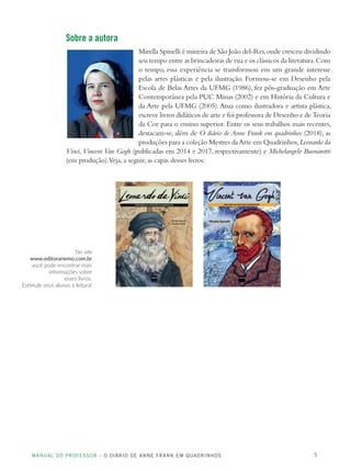 MANUAL DO PROFESSOR – O DIÁRIO DE ANNE FRANK EM QUADRINHOS 5
Sobre a autora
Mirella Spinelli é mineira de São João del-Rei,onde cresceu dividindo
seu tempo entre as brincadeiras de rua e os clássicos da literatura.Com
o tempo, essa experiência se transformou em um grande interesse
pelas artes plásticas e pela ilustração. Formou-se em Desenho pela
Escola de Belas Artes da UFMG (1986), fez pós-graduação em Arte
Contemporânea pela PUC Minas (2002) e em História da Cultura e
da Arte pela UFMG (2005).Atua como ilustradora e artista plástica,
escreve livros didáticos de arte e foi professora de Desenho e de Teoria
da Cor para o ensino superior. Entre os seus trabalhos mais recentes,
destacam-se, além de O diário de Anne Frank em quadrinhos (2018), as
produções para a coleção Mestres daArte em Quadrinhos,Leonardo da
Vinci, Vincent Van Gogh (publicadas em 2014 e 2017, respectivamente) e Michelangelo Buonarotti
(em produção).Veja, a seguir, as capas desses livros:
No site
www.editoranemo.com.br
você pode encontrar mais
informações sobre
esses livros.
Estimule seus alunos à leitura!
 