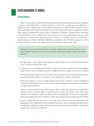 MANUAL DO PROFESSOR – O DIÁRIO DE ANNE FRANK EM QUADRINHOS 6
EXPLORANDO A OBRA
A pré-leitura
Antes de partir para a leitura da história propriamente dita,é importante motivar os estudantes
e aguçar a curiosidade deles a respeito do livro a ser lido. Se a escola tiver uma biblioteca, a
preparação para a leitura pode ser um ótimo momento para utilizá-la.Vale, inclusive, levar a
turma para retirar o livro direto da estante.Caso isso não seja possível,pode ser interessante buscar
outro espaço confortável na escola, onde os estudantes se sintam à vontade. Nesse momento,
é recomendável criar um ambiente de descontração, que favoreça a liberdade, para que todos
se expressem a respeito das expectativas para a leitura a ser realizada. Durante a pré-leitura, é
importante que os alunos formulem hipóteses a respeito da obra. Professor, apresente o livro
e, antes de abri-lo, inicie a sua exploração. Uma boa leitura começa pela capa!
Durante o processo de preparação para a leitura, é interessante valorizar o livro em sua
materialidade.Incentive seus alunos a manusear o livro, apreciando-o como um objeto
estético!
• Ao apresentar a capa, chame a atenção para o título. Converse com a turma sobre a jovem
Anne Frank. Já ouviram falar dela?
• Converse com os estudantes sobre a palavra“diário”,presente no título.Eles já leram algum
diário? Sabem como um diário se estrutura?Algum deles tem o hábito de escrever um diário?
• Chame a atenção da turma para os desenhos que estão presentes na capa.O que a ilustração
mostra? Ela pode auxiliar na criação de outras hipóteses a respeito da história?
• Direcione os alunos a associar o título à ilustração da capa e estimule a criação de hipóteses
a respeito da história presente no livro.Invista na descontração e permita que os estudantes
se expressem livremente!
• Chame a atenção da turma para o fato de que a obra a ser lida será estruturada em quadrinhos.
Aproveite para conversar sobre as experiências de leitura dos alunos com textos dessa
natureza.Os estudantes conhecem outros autores de quadrinhos? Conhecem os princípios
básicos de organização dessas narrativas? Quais são as expectativas da turma para essa leitura?
• Inicie a exploração dos paratextos. Leia com seus alunos o texto da contracapa, que,
geralmente,tem o objetivo de atrair o possível leitor para o livro em questão.As informações
encontradas confirmam as hipóteses levantadas anteriormente?A partir delas,as expectativas
criadas para a leitura se modificam?
 