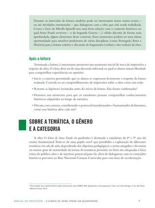 MANUAL DO PROFESSOR – O DIÁRIO DE ANNE FRANK EM QUADRINHOS 8
Durante os intervalos de leitura, também pode ser interessante trazer outros textos –
ou até atividades estruturadas – que dialoguem com a obra que está sendo trabalhada.
Como o livro de Mirella Spinelli tem uma forte relação com o contexto histórico no
qual Anne Frank escreveu – o da Segunda Guerra –, é válido discutir, de forma mais
aprofundada, alguns elementos desse contexto. Esses momentos podem ser uma ótima
oportunidade para envolver professores de várias disciplinas (como Português,Artes e
História) para a leitura coletiva e discussão de fragmentos (verbais e não verbais) da obra.
Após a leitura
Terminada a leitura,é interessante promover um momento inicial de troca de impressões a
respeito da obra.O clima deve ser de uma discussão informal,na qual os alunos sintam liberdade
para compartilhar experiências ou opiniões.
• Inicie a conversa permitindo que os alunos se expressem livremente a respeito da leitura
realizada. Convide-os ao compartilhamento de impressões sobre a obra como um todo.
• Retome as hipóteses levantadas antes do início da leitura. Elas foram confirmadas?
• Promova um momento para que os estudantes possam compartilhar conhecimentos
históricos adquiridos ao longo da narrativa.
• Discuta com a turma:considerando o potencial transformador e humanizador da literatura,
como essa história afeta cada um?
SOBRE A TEMÁTICA, O GÊNERO
E A CATEGORIA
A obra O diário de Anne Frank em quadrinhos é destinada a estudantes de 8º e 9º ano do
ensino fundamental.Trata-se de uma graphic novel4
que possibilita a exploração de diferentes
temáticas em sala de aula,dependendo dos objetivos pedagógicos a serem atingidos e do maior
ou menor grau de maturidade da turma.As temáticas presentes no livro são adequadas à faixa
etária do público-alvo e de interesse potencial para ele, além de dialogarem com os conteúdos
históricos previstos na Base Nacional Comum Curricular para essa faixa de escolarização.
4
Para ampliar seus conhecimentos sobre esse assunto, leia: EISNER, Will. Quadrinhos e arte sequencial. Trad. Luis Carlos Borges. 4. ed. São Paulo:
Martins Fontes, 2010.
 