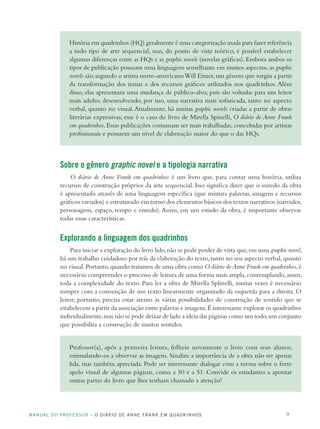 MANUAL DO PROFESSOR – O DIÁRIO DE ANNE FRANK EM QUADRINHOS 9
História em quadrinhos (HQ) geralmente é uma categorização usada para fazer referência
a todo tipo de arte sequencial, mas, do ponto de vista teórico, é possível estabelecer
algumas diferenças entre as HQs e as graphic novels (novelas gráficas). Embora ambos os
tipos de publicação possuam uma linguagem semelhante em muitos aspectos, as graphic
novels são,segundo o artista norte-americanoWill Eisner,um gênero que surgiu a partir
da transformação dos temas e dos recursos gráficos utilizados nos quadrinhos. Além
disso, elas apresentam uma mudança de público-alvo, pois são voltadas para um leitor
mais adulto, desenvolvendo, por isso, uma narrativa mais sofisticada, tanto no aspecto
verbal, quanto no visual.Atualmente, há muitas graphic novels criadas a partir de obras
literárias expressivas; esse é o caso do livro de Mirella Spinelli, O diário de Anne Frank
em quadrinhos. Essas publicações costumam ser mais trabalhadas, concebidas por artistas
profissionais e possuem um nível de elaboração maior do que o das HQs.
Sobre o gênero graphic novel e a tipologia narrativa
O diário de Anne Frank em quadrinhos é um livro que, para contar uma história, utiliza
recursos de construção próprios da arte sequencial. Isso significa dizer que o enredo da obra
é apresentado através de uma linguagem específica (que mistura palavras, imagens e recursos
gráficos variados) e estruturado em torno dos elementos básicos dos textos narrativos (narrador,
personagens, espaço, tempo e enredo).Assim, em um estudo da obra, é importante observar
todas essas características.
Explorando a linguagem dos quadrinhos
Para iniciar a exploração do livro lido,não se pode perder de vista que,em uma graphic novel,
há um trabalho cuidadoso por trás da elaboração do texto,tanto no seu aspecto verbal,quanto
no visual.Portanto,quando tratamos de uma obra como O diário deAnne Frank em quadrinhos,é
necessário compreender o processo de leitura de uma forma mais ampla,contemplando,assim,
toda a complexidade do texto. Para ler a obra de Mirella Splinelli, muitas vezes é necessário
romper com a convenção de um texto linearmente organizado da esquerda para a direita. O
leitor, portanto, precisa estar atento às várias possibilidades de construção de sentido que se
estabelecem a partir da associação entre palavras e imagens.É interessante explorar os quadrinhos
individualmente,mas não se pode deixar de lado a ideia das páginas como um todo,um conjunto
que possibilita a construção de muitos sentidos.
Professor(a), após a primeira leitura, folheie novamente o livro com seus alunos,
estimulando-os a observar as imagens. Sinalize a importância de a obra não ser apenas
lida, mas também apreciada. Pode ser interessante dialogar com a turma sobre o forte
apelo visual de algumas páginas, como a 50 e a 51. Convide os estudantes a apontar
outras partes do livro que lhes tenham chamado a atenção!
 