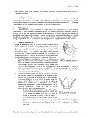 P á g i n a | 100
Manual de Obstetricia y Ginecología. Dr. Jorge A Carvajal y Dra Ma Isabel Barriga. Decimotercera Edición. 2022.
hacia adelante, hasta estar “centrado”, y la situación intermedia se describe como “semi-centrado” o
“posición intermedia”.
b. Membranas Ovulares:
Las membranas se sienten como un acolchonamiento de superficie lisa entre el dedo explorador y la
presentación; si existe duda de la integridad de las membranas, la presentación se puede empujar levemente
hacia arriba, con el fin que salga líquido a través del cuello uterino. Al momento de efectuar el TV, durante el
trabajo de parto, se describirá si las membranas se encuentran rotas o íntegras.
c. Pelvis Materna:
Mediante el tacto vaginal obstétrico es posible conocer las dimensiones de la pelvis materna.
Antiguamente, se intentaba medir los diámetros pélvicos para determinar si el parto vaginal era posible; sin
embargo, hoy se sabe que la evaluación de los diámetros pélvicos no permite predecir acuciosamente la
probabilidad de parto vaginal. Sin embargo, si el tacto vaginal muestra una pelvis exageradamente estrecha,
el médico puede optar por indicar una operación cesárea. Recomendamos ser cautos en esta indicación y
privilegiar la prueba de trabajo de parto como el método para definir la proporcionalidad céfalo-pelviana.
d. Evaluación del polo fetal
• Grado de descenso: el grado de descenso de la presentación fetal se
estima a través de la relación entre el punto más prominente de la
presentación y un punto de reparo en la pelvis: los planos de Hodge y/o
las espinas ciáticas. El punto más prominente corresponde en la
presentación cefálica a una parte de la cabeza fetal, habitualmente el
occipucio (si la cabeza está en flexión máxima). Si el feto presenta un
céfalo hematoma o un “chichón” (acumulación de líquido bajo el cuero
cabelludo), este no debe considerarse para determinar el descenso.
• Planos de Hodge: son cuatro planos paralelos de la pelvis menor
(Figura 2). Primer Plano: corresponde al estrecho superior de la
pelvis, trazado entre el promontorio sacro y el borde superior de la
sínfisis pubiana. Segundo Plano: paralelo al anterior, toca el borde
inferior de la sínfisis pubiana y el cuerpo de la segunda vértebra sacra; está localizado en el plano de
las dimensiones pélvicas máximas. Tercer Plano: paralelo a los precedentes, tangencial a las espinas
ciáticas. Cuarto Plano: es el estrecho de salida de la pelvis, señala el piso pelviano; paralelo a los
precedentes, toca el vértice del coxis.
• Terminología de espinas (De Lee) (Figura 3): se mide el nivel de
descenso del punto más prominente de la presentación en
relación con el nivel de las espinas ciáticas, expresado en
centímetros. Mediante el tacto vaginal es posible palpar las
espinas ciáticas (hacia la parte posterior de la vagina) y
determinar su relación con la presentación fetal. Ambas
terminologías son similares, aunque en el Hospital Clínico de la
Pontificia Universidad Católica de Chile se utiliza
preferentemente la terminología de espinas:
o Si la presentación se encuentra por sobre el nivel de las
espinas, se expresará de modo negativo (ej. espinas -1 o
-2). En espinas -4 la presentación “flota” en la pelvis, y
puede ser empujada con el dedo a través del cuello.
o Si la presentación se encuentra justo al nivel de las
espinas, se mencionará como espinas 0. En este momento, el mayor diámetro de la cabeza
fetal se encuentra en el estrecho superior de la pelvis y el punto más prominente llega al
plano de las espinas ciáticas. Cuando la presentación está en este plano, se considera
encajada.
 