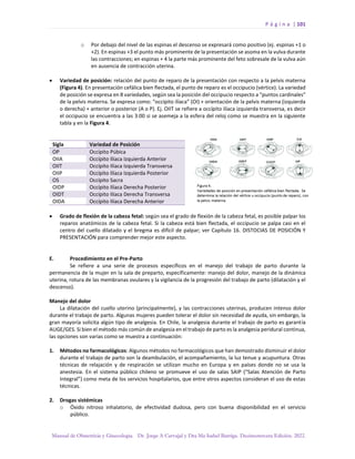 P á g i n a | 101
Manual de Obstetricia y Ginecología. Dr. Jorge A Carvajal y Dra Ma Isabel Barriga. Decimotercera Edición. 2022.
o Por debajo del nivel de las espinas el descenso se expresará como positivo (ej. espinas +1 o
+2). En espinas +3 el punto más prominente de la presentación se asoma en la vulva durante
las contracciones; en espinas + 4 la parte más prominente del feto sobresale de la vulva aún
en ausencia de contracción uterina.
• Variedad de posición: relación del punto de reparo de la presentación con respecto a la pelvis materna
(Figura 4). En presentación cefálica bien flectada, el punto de reparo es el occipucio (vértice). La variedad
de posición se expresa en 8 variedades, según sea la posición del occipucio respecto a “puntos cardinales”
de la pelvis materna. Se expresa como: “occípito ilíaca” (OI) + orientación de la pelvis materna (izquierda
o derecha) + anterior o posterior (A o P). Ej. OIIT se refiere a occípito ilíaca izquierda transversa, es decir
el occipucio se encuentra a las 3:00 si se asemeja a la esfera del reloj como se muestra en la siguiente
tabla y en la Figura 4.
Sigla Variedad de Posición
OP Occípito Púbica
OIIA Occípito Ilíaca Izquierda Anterior
OIIT Occípito Ilíaca Izquierda Transversa
OIIP Occípito Ilíaca Izquierda Posterior
OS Occípito Sacra
OIDP Occípito Ilíaca Derecha Posterior
OIDT Occípito Ilíaca Derecha Transversa
OIDA Occípito Ilíaca Derecha Anterior
• Grado de flexión de la cabeza fetal: según sea el grado de flexión de la cabeza fetal, es posible palpar los
reparos anatómicos de la cabeza fetal. Si la cabeza está bien flectada, el occipucio se palpa casi en el
centro del cuello dilatado y el bregma es difícil de palpar; ver Capítulo 16. DISTOCIAS DE POSICIÓN Y
PRESENTACIÓN para comprender mejor este aspecto.
E. Procedimiento en el Pre-Parto
Se refiere a una serie de procesos específicos en el manejo del trabajo de parto durante la
permanencia de la mujer en la sala de preparto, específicamente: manejo del dolor, manejo de la dinámica
uterina, rotura de las membranas ovulares y la vigilancia de la progresión del trabajo de parto (dilatación y el
descenso).
Manejo del dolor
La dilatación del cuello uterino (principalmente), y las contracciones uterinas, producen intenso dolor
durante el trabajo de parto. Algunas mujeres pueden tolerar el dolor sin necesidad de ayuda, sin embargo, la
gran mayoría solicita algún tipo de analgesia. En Chile, la analgesia durante el trabajo de parto es garantía
AUGE/GES. Si bien el método más común de analgesia en el trabajo de parto es la analgesia peridural continua,
las opciones son varias como se muestra a continuación:
1. Métodos no farmacológicos: Algunos métodos no farmacológicos que han demostrado disminuir el dolor
durante el trabajo de parto son la deambulación, el acompañamiento, la luz tenue y acupuntura. Otras
técnicas de relajación y de respiración se utilizan mucho en Europa y en países donde no se usa la
anestesia. En el sistema público chileno se promueve el uso de salas SAIP (“Salas Atención de Parto
Integral”) como meta de los servicios hospitalarios, que entre otros aspectos consideran el uso de estas
técnicas.
2. Drogas sistémicas
o Óxido nitroso inhalatorio, de efectividad dudosa, pero con buena disponibilidad en el servicio
público.
 