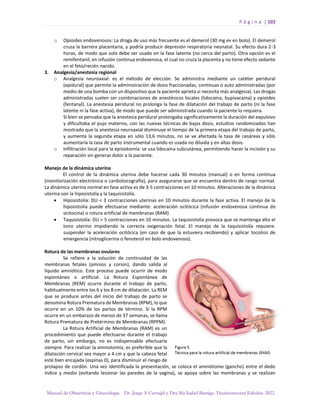 P á g i n a | 102
Manual de Obstetricia y Ginecología. Dr. Jorge A Carvajal y Dra Ma Isabel Barriga. Decimotercera Edición. 2022.
o Opioides endovenosos: La droga de uso más frecuente es el demerol (30 mg ev en bolo). El demerol
cruza la barrera placentaria, y podría producir depresión respiratoria neonatal. Su efecto dura 2-3
horas, de modo que solo debe ser usado en la fase latente (no cerca del parto). Otra opción es el
remifentanil, en infusión continua endovenosa, el cual no cruza la placenta y no tiene efecto sedante
en el feto/recién nacido.
3. Analgesia/anestesia regional
o Analgesia neuroaxial: es el método de elección. Se administra mediante un catéter peridural
(epidural) que permite la administración de dosis fraccionadas, continuas o auto administradas (por
medio de una bomba con un dispositivo que la paciente aprieta si necesita más analgesia). Las drogas
administradas suelen ser combinaciones de anestésicos locales (lidocaína, bupivacaína) y opioides
(fentanyl). La anestesia peridural no prolonga la fase de dilatación del trabajo de parto (ni la fase
latente ni la fase activa), de modo que puede ser administrada cuando la paciente lo requiera.
Si bien se pensaba que la anestesia peridural prolongaba significativamente la duración del expulsivo
y dificultaba el pujo materno, con las nuevas técnicas de bajas dosis, estudios randomizados han
mostrado que la anestesia neuroaxial disminuye el tiempo de la primera etapa del trabajo de parto,
y aumenta la segunda etapa en sólo 13,6 minutos, no se ve afectada la tasa de cesáreas y sólo
aumentaría la tasa de parto instrumental cuando es usada no diluida y en altas dosis.
o Infiltración local para la episiotomía: se usa lidocaína subcutánea, permitiendo hacer la incisión y su
reparación sin generar dolor a la paciente.
Manejo de la dinámica uterina
El control de la dinámica uterina debe hacerse cada 30 minutos (manual) o en forma continua
(monitorización electrónica o cardiotocografía), para asegurarse que se encuentra dentro de rango normal.
La dinámica uterina normal en fase activa es de 3-5 contracciones en 10 minutos. Alteraciones de la dinámica
uterina son la hiposistolía y la taquisistolía.
• Hiposistolía: DU < 3 contracciones uterinas en 10 minutos durante la fase activa. El manejo de la
hiposistolía puede efectuarse mediante: aceleración ocitócica (infusión endovenosa continua de
ocitocina) o rotura artificial de membranas (RAM).
• Taquisistolía: DU > 5 contracciones en 10 minutos. La taquisistolía provoca que se mantenga alto el
tono uterino impidiendo la correcta oxigenación fetal. El manejo de la taquisistolía requiere:
suspender la aceleración ocitócica (en caso de que la estuviera recibiendo) y aplicar tocolisis de
emergencia (nitroglicerina o fenoterol en bolo endovenoso).
Rotura de las membranas ovulares
Se refiere a la solución de continuidad de las
membranas fetales (amnios y corion), dando salida al
líquido amniótico. Este proceso puede ocurrir de modo
espontáneo o artificial. La Rotura Espontánea de
Membranas (REM) ocurre durante el trabajo de parto,
habitualmente entre los 6 y los 8 cm de dilatación. La REM
que se produce antes del inicio del trabajo de parto se
denomina Rotura Prematura de Membranas (RPM), lo que
ocurre en un 10% de los partos de término. Si la RPM
ocurre en un embarazo de menos de 37 semanas, se llama
Rotura Prematura de Pretérmino de Membranas (RPPM).
La Rotura Artificial de Membranas (RAM) es un
procedimiento que puede efectuarse durante el trabajo
de parto, sin embargo, no es indispensable efectuarla
siempre. Para realizar la amniotomía, es preferible que la
dilatación cervical sea mayor a 4 cm y que la cabeza fetal
esté bien encajada (espinas 0), para disminuir el riesgo de
prolapso de cordón. Una vez identificada la presentación, se coloca el amniótomo (gancho) entre el dedo
índice y medio (evitando lesionar las paredes de la vagina), se apoya sobre las membranas y se realizan
 