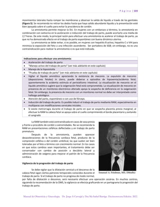 P á g i n a | 103
Manual de Obstetricia y Ginecología. Dr. Jorge A Carvajal y Dra Ma Isabel Barriga. Decimotercera Edición. 2022.
movimientos laterales hasta romper las membranas y observar la salida de líquido a través de los genitales
(Figura 5). Se recomienda no retirar los dedos hasta que haya salido abundante líquido y la presentación esté
bien apoyada sobre el cuello para evitar la procidencia de cordón.
La amniotomía permite mejorar la DU. En mujeres con un embarazo a término, la amniotomía en
combinación con oxitocina en la aceleración o inducción del trabajo de parto, puede acortarlo una media de
2,7 horas. De este modo, la principal razón para efectuar una amniotomía es acelerar el trabajo de parto, ya
que no ha demostrado efecto en el trabajo de parto espontáneo con buena dinámica uterina.
La amniotomía se debe evitar, si es posible, en mujeres con hepatitis B activa, hepatitis C o VIH para
minimiza la exposición del feto a una infección ascendente. Ser portadora de SGB; sin embargo, no es una
contraindicación para realizar la amniotomía si es que está indicada.
Indicaciones para efectuar una amniotomía:
• Aceleración del trabajo de parto
• “Manejo activo del trabajo de parto” (ver más adelante en este capítulo)
• Manejo de la hiposistolía
• “Prueba de trabajo de parto” (ver más adelante en este capítulo)
• Vigilar el líquido amniótico apreciando la existencia de meconio. La expulsión de meconio
(deposiciones fetales) in útero, puede deberse a episodios de hipoxemia/acidemia fetal;
aparentemente la acidemia estimula el peristaltismo intestinal. La visualización de meconio en el
líquido amniótico sugiere que la oxigenación fetal está comprometida. La visualización de meconio en
presencia de un monitoreo electrónico alterado apoya la sospecha de deficiencia en la oxigenación
fetal. Sin embargo, la presencia de meconio con un monitoreo normal no debe ser interpretado como
hallazgo patológico.
• Atención del parto, espontáneo o con uso de fórceps.
• Inducción del trabajo de parto. Es posible inducir el trabajo de parto mediante RAM, especialmente en
multíparas con modificaciones cervicales iniciales.
• Si existe metrorragia durante el trabajo de parto en que se sospecha placenta previa marginal; al
efectuar la RAM la cabeza fetal se apoya sobre el cuello comprimiendo el borde placentario y evitando
el sangrado
La RAM también está contraindicada en casos de vasa previa
y frente a procúbito de cordón o extremidades. No se recomienda la
RAM en presentaciones cefálicas deflectadas y en trabajo de parto
prematuro.
Después de la amniotomía, pueden aparecer
desaceleraciones de la frecuencia cardíaca fetal, producto de la
compresión cefálica o del cordón umbilical, las que suelen ser bien
toleradas por el feto a término con crecimiento normal. En los casos
en que estos cambios sean importantes, el tratamiento debe ser
conservador con cambio de posición a decúbito lateral y
administración de oxígeno para mejorar el patrón de la frecuencia
cardíaca.
Vigilancia de la progresión del trabajo de parto
Se debe vigilar que la dilatación cervical y el descenso de la
cabeza fetal sigan ciertos patrones temporales conocidos durante el
trabajo de parto. Si el trabajo de parto no progresa de modo normal,
por falta de dilatación o descenso, será necesario efectuar una operación cesárea. En muchos centros,
siguiendo la recomendación de la OMS, la vigilancia se efectúa graficando en un partograma la progresión del
trabajo de parto.
 