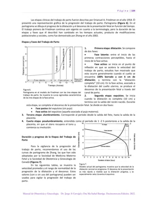 P á g i n a | 104
Manual de Obstetricia y Ginecología. Dr. Jorge A Carvajal y Dra Ma Isabel Barriga. Decimotercera Edición. 2022.
Las etapas clínicas del trabajo de parto fueron descritas por Emanuel A. Friedman en el año 1954. Él
presentó una representación gráfica de la progresión del trabajo de parto: Partograma (Figura 6). En el
partograma se dibuja el progreso de la dilatación y el descenso de la presentación fetal en función del tiempo.
El trabajo pionero de Friedman continua aún vigente en cuanto a la terminología, pero la duración de las
etapas y fases que él describió han cambiado en los tiempos actuales, producto de modificaciones
poblacionales y sociales, como fue demostrado por Zhang en el año 2002.
Etapas y Fases del Trabajo de Parto
1. Primera etapa: dilatación. Se compone
de dos fases:
• Fase latente: entre el inicio de las
primeras contracciones perceptibles, hasta el
inicio de la fase activa.
• Fase activa: se inicia en el punto de
inflexión en que se acelera la velocidad del
trabajo de parto, estudios han mostrado que
esto ocurre generalmente cuando el cuello se
encuentra 100% borrado y con 6 cm de
dilatación; y termina con la “dilatación
completa” (10 cm). En la fase activa, asociado a
la dilatación del cuello uterino, se produce el
descenso de la presentación fetal a través del
canal de parto.
2. Segunda etapa: expulsivo. Se inicia
cuando la dilatación es completa (10 cm) y
termina con la salida del recién nacido. Durante
esta etapa, se completa el descenso de la presentación fetal. Se divide en dos fases:
• Fase pasiva del expulsivo (sin pujo)
• Fase activa del expulsivo (aquella asociada al pujo materno).
3. Tercera etapa: alumbramiento. Corresponde al período desde la salida del feto, hasta la salida de la
placenta.
4. Cuarta etapa: posalumbramiento, entendida como el período de 1 -2 h posteriores a la salida de la
placenta, en que el útero recupera el tono y
comienza su involución.
Duración y progreso de la Etapas del Trabajo de
Parto
Para la vigilancia de la progresión del
trabajo de parto, recomendamos el uso de las
curvas de partograma de Zhang, las que han sido
adoptadas por la Sociedad de Medicina Materno
Fetal y la Sociedad de Obstetricia y Ginecología de
Canadá (Figuras 7).
En las siguientes tablas, se muestra la
velocidad promedio y el rango de normalidad de la
progresión de la dilatación y el descenso. Estos
valores (con o sin uso del partograma) pueden ser
usados para vigilar la progresión del trabajo de
parto.
 