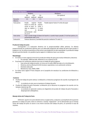 P á g i n a | 106
Manual de Obstetricia y Ginecología. Dr. Jorge A Carvajal y Dra Ma Isabel Barriga. Decimotercera Edición. 2022.
Manejo del Expulsivo
Nulípara Multípara
Sin
epidural
Con
epidural
Sin
epidural
Con epidural
Duración
Máxima
3 h 4 h 2 h 3 h
Fase pasiva Puede esperar
hasta 2 h antes de
iniciar el pujo. La
idea es esperar a
que la
presentación esté
en > E+2
Puede
esperar
hasta 1
h antes
de pujar
Puede esperar hasta 2 h antes de pujar
Fase activa Pujar cuando tenga el deseo de hacerlo o cuando hayan pasado 2 h de fase pasiva y la
presentación esté > E+2
Evaluación Evaluar descenso y variedad de posición mediante TV cada 1 h
Prueba de trabajo de parto
Corresponde a la evaluación dinámica de la proporcionalidad céfalo pelviana. Se efectúa
proporcionando las condiciones óptimas para una adecuada progresión del trabajo de parto (para probar si
progresa o no). Se utiliza en pacientes en fase activa cuya progresión ha sido inapropiada. La prueba de trabajo
de parto permite decidir si es posible el parto vaginal o si debemos hacer una cesárea.
Metodología
• Se realiza un tacto vaginal al inicio de la prueba de trabajo de parto para evaluar dilatación y descenso
o Por ejemplo: 100% borrado, dilatación 6 cm y espinas 0 (E 0)
• Se proveen las condiciones óptimas para que el trabajo de parto progrese:
o Fase activa de trabajo de parto: se inicia con el cuello 100% borrado y 6 cm de dilatación.
o Dinámica uterina efectiva (4-5/10 minutos): espontánea o con aceleración ocitócica
o Anestesia adecuada
o Membranas rotas: RAM o REM
• Se realiza tacto vaginal 4 horas después con el propósito de reevaluar las condiciones de dilatación y
descenso.
Conducta
• Prueba de trabajo de parto exitosa: la dilatación y el descenso progresan de acuerdo al partograma de
Zhang
o La conducta en este caso es mantener el trabajo de parto
• Prueba de trabajo de parto fracasada: la dilatación y/o el descenso no progresan de acuerdo con los
tiempos máximos (pc 95)
o La conducta es operación cesárea con diagnóstico de prueba de trabajo de parto fracasada o
desproporción cefalopélvica.
Manejo Activo del Trabajo de Parto
Definición: aquel en el cual el obstetra toma un papel activo, conductor y acompañante de la paciente
gestante en trabajo de parto. Sería lo contrario a manejo “expectante”. Se ha demostrado que el manejo
activo del trabajo de parto se asocia a una menor duración del trabajo de parto, sin aumentar la tasa de
cesáreas.
 