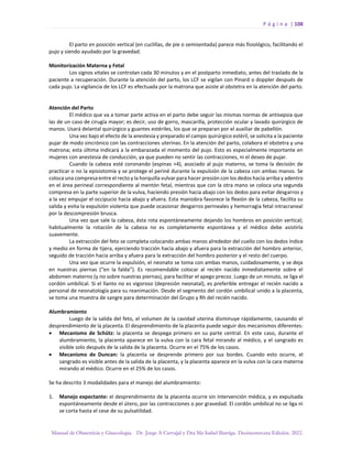 P á g i n a | 108
Manual de Obstetricia y Ginecología. Dr. Jorge A Carvajal y Dra Ma Isabel Barriga. Decimotercera Edición. 2022.
El parto en posición vertical (en cuclillas, de pie o semisentada) parece más fisiológico, facilitando el
pujo y siendo ayudado por la gravedad.
Monitorización Materna y Fetal
Los signos vitales se controlan cada 30 minutos y en el postparto inmediato, antes del traslado de la
paciente a recuperación. Durante la atención del parto, los LCF se vigilan con Pinard o doppler después de
cada pujo. La vigilancia de los LCF es efectuada por la matrona que asiste al obstetra en la atención del parto.
Atención del Parto
El médico que va a tomar parte activa en el parto debe seguir las mismas normas de antisepsia que
las de un caso de cirugía mayor; es decir, uso de gorro, mascarilla, protección ocular y lavado quirúrgico de
manos. Usará delantal quirúrgico y guantes estériles, los que se preparan por el auxiliar de pabellón.
Una vez bajo el efecto de la anestesia y preparado el campo quirúrgico estéril, se solicita a la paciente
pujar de modo sincrónico con las contracciones uterinas. En la atención del parto, colabora el obstetra y una
matrona; esta última indicará a la embarazada el momento del pujo. Esto es especialmente importante en
mujeres con anestesia de conducción, ya que pueden no sentir las contracciones, ni el deseo de pujar.
Cuando la cabeza esté coronando (espinas +4), asociado al pujo materno, se toma la decisión de
practicar o no la episiotomía y se protege el periné durante la expulsión de la cabeza con ambas manos. Se
coloca una compresa entre el recto y la horquilla vulvar para hacer presión con los dedos hacia arriba y adentro
en el área perineal correspondiente al mentón fetal, mientras que con la otra mano se coloca una segunda
compresa en la parte superior de la vulva, haciendo presión hacia abajo con los dedos para evitar desgarros y
a la vez empujar el occipucio hacia abajo y afuera. Esta maniobra favorece la flexión de la cabeza, facilita su
salida y evita la expulsión violenta que puede ocasionar desgarros perineales y hemorragia fetal intracraneal
por la descompresión brusca.
Una vez que sale la cabeza, ésta rota espontáneamente dejando los hombros en posición vertical;
habitualmente la rotación de la cabeza no es completamente espontánea y el médico debe asistirla
suavemente.
La extracción del feto se completa colocando ambas manos alrededor del cuello con los dedos índice
y medio en forma de tijera, ejerciendo tracción hacia abajo y afuera para la extracción del hombro anterior,
seguido de tracción hacia arriba y afuera para la extracción del hombro posterior y el resto del cuerpo.
Una vez que ocurre la expulsión, el neonato se toma con ambas manos, cuidadosamente, y se deja
en nuestras piernas (“en la falda”). Es recomendable colocar al recién nacido inmediatamente sobre el
abdomen materno (y no sobre nuestras piernas), para facilitar el apego precoz. Luego de un minuto, se liga el
cordón umbilical. Si el llanto no es vigoroso (depresión neonatal), es preferible entregar el recién nacido a
personal de neonatología para su reanimación. Desde el segmento del cordón umbilical unido a la placenta,
se toma una muestra de sangre para determinación del Grupo y Rh del recién nacido.
Alumbramiento
Luego de la salida del feto, el volumen de la cavidad uterina disminuye rápidamente, causando el
desprendimiento de la placenta. El desprendimiento de la placenta puede seguir dos mecanismos diferentes:
• Mecanismo de Schütz: la placenta se despega primero en su parte central. En este caso, durante el
alumbramiento, la placenta aparece en la vulva con la cara fetal mirando al médico, y el sangrado es
visible solo después de la salida de la placenta. Ocurre en el 75% de los casos.
• Mecanismo de Duncan: la placenta se desprende primero por sus bordes. Cuando esto ocurre, el
sangrado es visible antes de la salida de la placenta, y la placenta aparece en la vulva con la cara materna
mirando al médico. Ocurre en el 25% de los casos.
Se ha descrito 3 modalidades para el manejo del alumbramiento:
1. Manejo expectante: el desprendimiento de la placenta ocurre sin intervención médica, y es expulsada
espontáneamente desde el útero, por las contracciones o por gravedad. El cordón umbilical no se liga ni
se corta hasta el cese de su pulsatilidad.
 