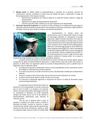 P á g i n a | 109
Manual de Obstetricia y Ginecología. Dr. Jorge A Carvajal y Dra Ma Isabel Barriga. Decimotercera Edición. 2022.
2. Manejo activo: el médico facilita el desprendimiento y expulsión de la placenta, estimula las
contracciones uterinas, acortando la tercera fase del trabajo de parto y reduciendo el riesgo de
hemorragia posparto. Este manejo incorpora:
o Administración profiláctica de ocitocina luego de la salida del hombro anterior o luego del
alumbramiento.
o Vigilancia de los signos de desprendimiento placentario
o Tracción suave del cordón umbilical una vez que la placenta se ha desprendido.
3. Extracción manual de la placenta: se introduce la mano completa en la cavidad uterina para lograr la
separación placentaria desde la pared uterina. Esta maniobra es dolorosa y no produce ningún beneficio;
solo debe reservarse para cuando se produce una retención de placenta.
Recomendamos el manejo activo del
alumbramiento, pues ha demostrado reducir el riesgo
de hemorragia puerperal. En comparación al manejo
expectante, según la revisión sistemática de la Base de
Datos Cochrane (5 estudios), el manejo activo se asocia
a menor duración de la tercera fase del trabajo de parto
(-9,77 minutos); menor riesgo de hemorragia posparto
(NNT=12) y de hemorragia posparto severa (NNT=57);
menor riesgo de anemia (NNT=27); menor necesidad de
transfusión sanguínea (NNT=65) y menor necesidad de
uso de retractores uterinos complementarios (NNT=7).
Se ha demostrado que el menor riesgo de hemorragia
posparto mediante el manejo activo, no se asocia a
aumento del riesgo de placenta retenida o efectos secundarios maternos.
La manera correcta de atender el alumbramiento es: pinzar el cordón en el introito vaginal, esperar
la aparición de signos de desprendimiento placentario, y luego tracción suave del cordón para extraer la
placenta. Es difícil saber con seguridad cuándo ha ocurrido el desprendimiento, pero es posible hacer el
diagnóstico ante los siguientes signos:
• A medida que la placenta se desprende, el útero se torna más globuloso, firme, asciende por encima
del ombligo y se lateraliza hacia el flanco derecho.
• Si se coloca una pinza en el cordón al nivel de la vulva, esta desciende a medida que se desprende la
placenta.
• Cuando se empuja el útero hacia arriba, éste no tracciona la pinza colocada en el introito.
• Cuando se hace tracción sobre el cordón, el útero no se mueve.
• Si la placenta se desprende siguiendo el mecanismo de Duncan, la salida de abundante sangre
anuncia el desprendimiento.
Es importante evitar la tracción del cordón si la
placenta no se ha desprendido; la tracción ocasionará
que se corte el cordón o se produzca una inversión
uterina, causa de intenso dolor, hemorragia y shock. No
se recomienda la Maniobra de Credé (expresión
enérgica del fondo uterino con el fin de acelerar el
desprendimiento placentario), pues favorece la
inversión uterina.
Una vez que la placenta pasa la vulva, el
obstetra la sostiene con ambas manos y efectúa la
Maniobra de Dublín: consiste en imprimir un ligero
movimiento de rotación sobre el eje de la placenta que
ocasiona torsión de las membranas y facilita su salida
sin romperse o dejar restos en el útero. El médico debe
 