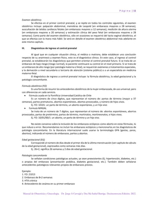 P á g i n a | 11
Manual de Obstetricia y Ginecología. Dr. Jorge A Carvajal y Dra Ma Isabel Barriga. Decimotercera Edición. 2022.
Examen obstétrico
Se efectúa en el primer control prenatal, y se repite en todos los controles siguientes, el examen
obstétrico incluye: palpación abdominal, maniobras de Leopold (en embarazos mayores a 28 semanas),
auscultación de latidos cardíacos fetales (en embarazos mayores a 12 semanas), medición de altura uterina
(en embarazos mayores a 20 semanas) y estimación clínica del peso fetal (en embarazos mayores a 28
semanas). Como parte del examen obstétrico, sólo en ocasiones se requerirá del tacto vaginal obstétrico, el
que se efectúa con la mano más hábil. Se verá en detalle el examen obstétrico abdominal más adelante en
este mismo capítulo.
III. Diagnósticos de ingreso al control prenatal
Al igual que en cualquier situación clínica, el médico o matrona, debe establecer una conclusión
respecto de su anamnesis y examen físico, esto es el diagnóstico clínico. En este caso, al ingreso al control
prenatal, se establecerán los diagnósticos que permiten orientar el control prenatal futuro. Si se trata de un
embarazo de bajo riesgo (riesgo normal), la paciente continuará su control en el nivel primario. Si se trata de
un embarazo de alto riesgo (por patología materna o fetal), se requerirán exámenes o tratamientos especiales,
y la derivación a nivel secundario o terciario de atención (sistema público) o a un especialista en medicina
materno-fetal.
El diagnóstico de ingreso a control prenatal incluye: la fórmula obstétrica, la edad gestacional y la
patología concomitante.
Fórmula obstétrica (FO)
Es una forma de resumir los antecedentes obstétricos de la mujer embarazada, de uso universal, pero
con diferencias en cada servicio.
• Fórmula usada en la Pontificia Universidad Católica de Chile
Es un número de cinco dígitos, que representan el número de: partos de término (mayor a 37
semanas), partos prematuros, abortos espontáneos, abortos provocados, y número de hijos vivos.
Ej. FO: 10101: un parto de término, un aborto espontáneo, y un hijo vivo
• Formula MINSAL
Se trata de un número de 7 dígitos, que representan el número de: abortos espontáneos, abortos
provocados, partos de pretérmino, partos de término, mortinatos, mortineonatos, e hijos vivos.
Ej. FO: 10/01/00/1: un aborto, un parto de término y un hijo vivo.
No existe consenso sobre la inclusión de los embarazos ectópicos como aborto en estas fórmulas, lo
que induce a error. Recomendamos no incluir los embarazos ectópicos y mencionarlos en los diagnósticos de
patología concomitante. En la literatura internacional suele usarse la terminología GPA (gestas, paras,
abortos), indicando el número de embarazos, partos y abortos.
Edad gestacional (EG)
Corresponde al número de días desde el primer día de la última menstruación (ver capítulo de cálculo
de la edad gestacional), expresados como semanas más días.
Ej. 26+2, significa 26 semanas y 2 días de edad gestacional.
Patología concomitante
Se señalan condiciones patológicas actuales, ya sean preexistentes (Ej. hipertensión, diabetes, etc.)
o propias del embarazo (presentación podálica, diabetes gestacional, etc.). También deben señalarse
antecedentes patológicos relevantes propios de embarazos previos.
Ejemplo:
1. FO: 21013
2. Embarazo de 8+2 semanas
3. HTA crónica
4. Antecedente de cesárea en su primer embarazo
 