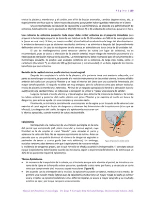 P á g i n a | 110
Manual de Obstetricia y Ginecología. Dr. Jorge A Carvajal y Dra Ma Isabel Barriga. Decimotercera Edición. 2022.
revisar la placenta, membranas y el cordón, con el fin de buscar anomalías, cambios degenerativos, etc.; y
especialmente verificar que no falten trozos de placenta que pueden haber quedado retenidos en el útero.
Una vez completada la expulsión de la placenta y sus membranas, se procede a la administración de
ocitocina, habitualmente: suero glucosado al 5% (500 ml) con 20 o 30 unidades de ocitocina a pasar en 1 hora.
Uso rutinario de ocitocina posparto: toda mujer debe recibir ocitocina en el posparto inmediato para
prevenir la hemorragia posparto. La dosis de uso habitual es de 20-30 unidades en 500 ml de suero glucosado
iv (pasar en una hora). Si bien, en nuestra unidad, el uso habitual es administrarla luego del alumbramiento,
la evidencia demuestra que se obtienen resultados similares si se administra después del desprendimiento
del hombro anterior. En caso de no disponer de vía venosa, es admisible una dosis única de 10 unidades IM.
El uso de metilergonovina como retractor uterino de rutina (en lugar de ocitocina), no es
recomendado, pues se asocia a elevación de la presión arterial, mayor riesgo de retención placentaria y la
necesidad de extracción manual de la placenta. La metilergonovina debe reservarse para el tratamiento de la
metrorragia posparto. Es posible usar análogos sintéticos de la ocitocina, de larga vida media, como el
carbetocin (Duratocin ®), en dosis de 100 µg (intravenoso o intramuscular) en un bolo, logrando los mismos
beneficios que con ocitocina.
Revisión de la cavidad uterina, cuello uterino y canal vaginal
Después de completada la salida de la placenta, si la paciente tiene una anestesia adecuada, y el
parto es atendido por un obstetra, se procede a la revisión instrumental de la cavidad uterina. Se toma el labio
anterior del cuello con una pinza Pfoester y se raspa el interior del útero con una cucharilla fenestrada, del
mayor tamaño posible. El raspado no debe ser muy enérgico, pero lo suficiente como para extraer todos los
restos de placenta o membranas retenidos. Al final de un raspado apropiado se tendrá la sensación (táctil y
auditiva) de una cavidad limpia; se indica que la sensación es similar a “raspar una cáscara de sandía”.
Luego se revisará el cuello uterino y el canal vaginal para detectar la presencia de lesiones. Se toman
los labios anterior y posterior del cuello uterino con pinza Pfoester y se examina el cuello en busca de
desgarros, para esto se ayuda con una compresa y una valva recta.
Finalmente, se introduce parcialmente una compresa en la vagina y con la ayuda de la valva recta se
examina el canal vaginal en busca de desgarros y observar las dimensiones de la episiotomía (si es que se
efectuó). Los desgarros del cuello, la vagina y la episiotomía se suturan con
la técnica apropiada, usando material de sutura reabsorbible.
Episiotomía
Corresponde a la realización de una incisión quirúrgica en la zona
del periné que comprende piel, plano muscular y mucosa vaginal, cuya
finalidad es la de ampliar el canal "blando" para abreviar el parto y
apresurar la salida del feto. No se requiere episiotomía de rutina. Antes se
pensaba que su uso podría disminuir el número de desgarros vaginales o
perineales de tercer o cuarto grado (ver más adelante); sin embargo,
estudios randomizados demostraron que la episiotomía de rutina no reduce
la incidencia de desgarros graves, por lo que hoy sólo se efectúa cuando es indispensable. El concepto actual
es que la episiotomía debe hacerse cuando sea necesaria, según la experiencia del obstetra. Se estima que un
30% de las pacientes requerirá episiotomía.
Técnica Episiotomía
• Al momento de la expulsión de la cabeza, en el instante en que esta abomba el periné, se introduce una
rama de la tijera en la horquilla vulvar posterior, quedando la otra rama por fuera, y se ejecuta un corte
neto que compromete piel, mucosa y capas musculares (Figura 8).
• De acuerdo con la orientación de la incisión, la episiotomía puede ser lateral, mediolateral o media. Se
prefiere una incisión medio-lateral pues la episiotomía media tiene un mayor riesgo de daño al esfínter
anal y el recto. La episiotomía lateral es más difícil de reparar, se asocia a mayor sangrado y su resultado
estético es peor, por lo que tampoco se recomienda.
 