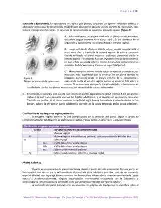P á g i n a | 111
Manual de Obstetricia y Ginecología. Dr. Jorge A Carvajal y Dra Ma Isabel Barriga. Decimotercera Edición. 2022.
Sutura de la Episiotomía La episiotomía se repara por planos, cuidando un óptimo resultado estético y
adecuada hemostasia. Se recomienda irrigación con abundante agua de la zona durante la reparación, para
reducir el riesgo de infecciones. En la sutura de la episiotomía se siguen los siguientes pasos (Figura 9):
A. Sutura de la mucosa vaginal mediante un plano corrido, enlazado,
utilizando catgut crómico #0 o vicryl rapid 2.0. Se comienza en el
ángulo de la episiotomía y se avanza hasta el introito vaginal.
B. Luego, utilizando el mismo hilo de sutura, se pasa la aguja hacia el
plano muscular, a través de la mucosa vaginal. Se sutura con plano
corrido enlazado el plano muscular profundo, partiendo desde el
introito vaginal y avanzando hasta el ángulo externo de la episiotomía,
en que el hilo se anuda sobre sí mismo. Esta sutura compromete los
músculos bulbocavernoso y transverso superficial periné.
C. Manteniendo el mismo hilo de sutura se ejecuta una nueva capa
muscular, más superficial que la anterior, en un plano corrido no
enlazado; partiendo desde el ángulo externo de la episiotomía y
avanzando hasta el introito vaginal donde se anuda el hilo sobre sí
mismo. Si se mantiene siempre la tracción del hilo, la hemostasia es
satisfactoria con los dos planos musculares, sin necesidad de suturas adicionales.
D. Finalmente, se sutura la piel, para lo cual se utilizan puntos separados de catgut crómico # 2.0. Los puntos
incluyen la piel y una pequeña porción del tejido subdérmico, y se separan un centímetro cada uno.
También es posible, si el plano muscular superficial logró buena hemostasia y afrontamiento de los
bordes, suturar la piel con un punto subdérmico corrido con la sutura empleada en los pasos anteriores.
Clasificación de los desgarros vagino perineales
El desgarro vagino perineal es una complicación de la atención del parto. Según el grado de
compromiso tisular del desgarro, se clasifican en cuatro grados, como se observa en la siguiente tabla.
Clasificación desgarros vaginales posparto
Grado Estructuras anatómicas comprometidas
I Mucosa vaginal
II Mucosa vaginal + musculatura perineal, sin compromiso del esfínter anal
III Esfínter anal
III a < 50% del esfínter anal externo
III b > 50% del esfínter anal externo
III c Esfínter anal externo e interno
IV Esfínter anal externo + interno + mucosa rectal
PARTO NATURAL
El parto es un momento de gran importancia desde el punto de vista psicosocial. Por una parte, es
fundamental que sea un parto exitoso desde el punto de vista médico y, por otra, que sea un momento
especial e íntimo para la pareja. Por este motivo, nos hemos visto enfrentados a una nueva corriente de “parto
natural”. Desafortunadamente, ninguna organización internacional relacionada con la Obstetricia y
Ginecología ha consensuado una definición de lo que debemos entender por “parto natural”.
La definición del parto natural sería, de acuerdo con páginas de divulgación no científica sobre el
 