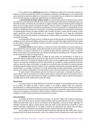 P á g i n a | 113
Manual de Obstetricia y Ginecología. Dr. Jorge A Carvajal y Dra Ma Isabel Barriga. Decimotercera Edición. 2022.
El uso rutinario de la episiotomía apareció en la obstetricia moderna de la mano de la opinión de
expertos y no de buena evidencia científica. Sin embargo, ya desde fines del siglo pasado, se ha comprendido
que la episiotomía restrictiva debería ser el estándar en la actualidad, pues al compararla con episiotomía
rutinaria ha demostrado una reducción significativa de la morbilidad materna.
La monitorización de latidos cardíacos fetales es imprescindible durante el trabajo de parto, puesto
que determina una importante reducción de la muerte perinatal (más de 20 veces). Consideramos que no es
razonable acceder a la solicitud de una madre de no vigilar los latidos cardíacos fetales durante el trabajo de
parto, pues se arriesga a graves complicaciones fetales, incluso la muerte. La vigilancia de los latidos fetales
puede ser realizada de manera intermitente considerando una matrona por paciente y cumpliendo de manera
estricta los tiempos de intervalo entre evaluación. Sin embargo, para decidir entre auscultación intermitente
o cardiotocografía continua, se debe considerar que la primera se asocia a menor tasa de cesáreas y parto
vaginal operatorio, pero está relacionada con un incremento significativo en el riesgo de convulsiones
neonatales. Esta información debe ser considerada por el equipo médico y la paciente al momento de decidir
una opción de manejo.
La participación de Doulas durante el trabajo de parto ha demostrado una disminución en el uso de
analgesia, así como efectos psicológicos positivos en la madre, no existiendo ningún beneficio desde el punto
de vista médico (materno o neonatal). Creemos necesario considerar esta información para evitar gastos
innecesarios a las parejas.
La posición vertical durante el parto es un deseo de muchas comunidades y se sustenta, además, en
bases biomecánicas muy razonables. Hemos determinado que esta posición acorta el expulsivo en alrededor
de 5 minutos, y se asocia a reducción en la necesidad de parto asistido, episiotomía y dolor. La posición
materna para el parto no ha demostrado mayor incidencia de desgarros perineales de 3er o 4º grado y debería
ser de elección de la mujer en trabajo de parto.
La inmersión en el agua durante el trabajo de parto parece ser reconfortante. El ACOG en su
committee opinion establece que la inmersión en agua durante la primera etapa del trabajo de parto puede
asociarse a reducción en el tiempo de trabajo de parto, menor uso de analgesia epidural y podría ofrecerse a
mujeres con embarazos fisiológicos de término. Aparentemente, no habría un riesgo aumentado de eventos
adversos meternos, fetales o neonatales. La evidencia es insuficiente para recomendar la inmersión durante
la segunda etapa del trabajo de parto y el parto. Se han reportado complicaciones neonatales asociadas a este
procedimiento; sin embargo, la incidencia no ha sido determinada en análisis poblacionales. De esta forma,
hasta no tener evidencia disponible, la recomendación es que la atención del parto ocurra fuera del agua.
El “parto natural” está tomando cada vez más fuerza en nuestro país. La decisión de optar por el
“parto natural” debe ser discutida con las mujeres que lo solicitan, intentando aclarar con precisión cuál es su
concepto del parto natural, explicándoles los riesgos y beneficios asociados a cada una de las intervenciones,
y estableciendo de modo consensuado un plan de manejo.
Plan de Parto
Los planes de parto se desarrollaron con la intención de mejorar la toma de decisiones de la mujer
en el proceso de trabajo de parto y parto y ofrecer a los médicos detalles sobre esas decisiones.
Recomendamos un modelo participativo en la cual las mujeres y obstetras se toman el tiempo para discutir a
fondo las decisiones que deben tomarse durante el parto. Preguntar a las pacientes sobre sobre sus valores y
elecciones con respecto a las prácticas e intervenciones de cuidado que desean y no desean durante el parto,
y registrar en la ficha clínica las decisiones de la paciente y su pareja.
Parto domiciliario
La atención del parto en el domicilio de la mujer, sin atención médica, fue la práctica habitual por
siglos; mismo período en que las tasas de morbimortalidad materna y perinatal eran muy altas. La atención
médica del parto llevó a que el evento se produjera en los hospitales, en busca de mayor seguridad. Sin
embargo, actualmente, algunas mujeres desean optar por volver al parto domiciliario, buscando un parto
menos intervenido médicamente. En los países y sistemas de salud donde esta opción está normada y
regulada, el parto en el domicilio está reservado solo para mujeres/embarazos de bajo riesgo.
Hoy, la evidencia tanto en el estudio de todos los partos en USA entre los años 2007 y 2017, con una
prevalencia del 2% de partos domiciliarios, como en un estudio israelí de 243,682 partos únicos entre 1991 y
 