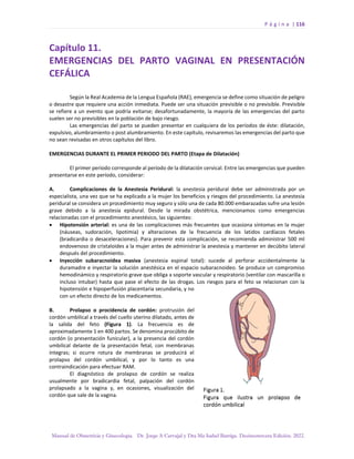 P á g i n a | 116
Manual de Obstetricia y Ginecología. Dr. Jorge A Carvajal y Dra Ma Isabel Barriga. Decimotercera Edición. 2022.
Capítulo 11.
EMERGENCIAS DEL PARTO VAGINAL EN PRESENTACIÓN
CEFÁLICA
Según la Real Academia de la Lengua Española (RAE), emergencia se define como situación de peligro
o desastre que requiere una acción inmediata. Puede ser una situación previsible o no previsible. Previsible
se refiere a un evento que podría evitarse; desafortunadamente, la mayoría de las emergencias del parto
suelen ser no previsibles en la población de bajo riesgo.
Las emergencias del parto se pueden presentar en cualquiera de los períodos de éste: dilatación,
expulsivo, alumbramiento o post alumbramiento. En este capítulo, revisaremos las emergencias del parto que
no sean revisadas en otros capítulos del libro.
EMERGENCIAS DURANTE EL PRIMER PERIODO DEL PARTO (Etapa de Dilatación)
El primer período corresponde al período de la dilatación cervical. Entre las emergencias que pueden
presentarse en este período, considerar:
A. Complicaciones de la Anestesia Peridural: la anestesia peridural debe ser administrada por un
especialista, una vez que se ha explicado a la mujer los beneficios y riesgos del procedimiento. La anestesia
peridural se considera un procedimiento muy seguro y sólo una de cada 80.000 embarazadas sufre una lesión
grave debido a la anestesia epidural. Desde la mirada obstétrica, mencionamos como emergencias
relacionadas con el procedimiento anestésico, las siguientes:
• Hipotensión arterial: es una de las complicaciones más frecuentes que ocasiona síntomas en la mujer
(náuseas, sudoración, lipotimia) y alteraciones de la frecuencia de los latidos cardíacos fetales
(bradicardia o desaceleraciones). Para prevenir esta complicación, se recomienda administrar 500 ml
endovenoso de cristaloides a la mujer antes de administrar la anestesia y mantener en decúbito lateral
después del procedimiento.
• Inyección subaracnoidea masiva (anestesia espinal total): sucede al perforar accidentalmente la
duramadre e inyectar la solución anestésica en el espacio subaracnoideo. Se produce un compromiso
hemodinámico y respiratorio grave que obliga a soporte vascular y respiratorio (ventilar con mascarilla o
incluso intubar) hasta que pase el efecto de las drogas. Los riesgos para el feto se relacionan con la
hipotensión e hipoperfusión placentaria secundaria, y no
con un efecto directo de los medicamentos.
B. Prolapso o procidencia de cordón: protrusión del
cordón umbilical a través del cuello uterino dilatado, antes de
la salida del feto (Figura 1). La frecuencia es de
aproximadamente 1 en 400 partos. Se denomina procúbito de
cordón (o presentación funicular), a la presencia del cordón
umbilical delante de la presentación fetal, con membranas
íntegras; si ocurre rotura de membranas se producirá el
prolapso del cordón umbilical, y por lo tanto es una
contraindicación para efectuar RAM.
El diagnóstico de prolapso de cordón se realiza
usualmente por bradicardia fetal, palpación del cordón
prolapsado a la vagina y, en ocasiones, visualización del
cordón que sale de la vagina.
 