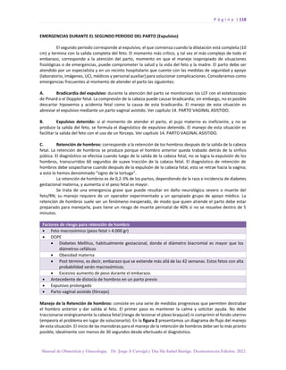 P á g i n a | 118
Manual de Obstetricia y Ginecología. Dr. Jorge A Carvajal y Dra Ma Isabel Barriga. Decimotercera Edición. 2022.
EMERGENCIAS DURANTE EL SEGUNDO PERIODO DEL PARTO (Expulsivo)
El segundo período corresponde al expulsivo, el que comienza cuando la dilatación está completa (10
cm) y termina con la salida completa del feto. El momento más crítico, y tal vez el más complejo de todo el
embarazo, corresponde a la atención del parto, momento en que el manejo inapropiado de situaciones
fisiológicas o de emergencias, puede comprometer la salud y la vida del feto y la madre. El parto debe ser
atendido por un especialista y en un recinto hospitalario que cuente con las medidas de seguridad y apoyo
(laboratorio, imágenes, UCI, médicos y personal auxiliar) para solucionar complicaciones. Consideramos como
emergencias frecuentes al momento de atender el parto las siguientes:
A. Bradicardia del expulsivo: durante la atención del parto se monitorizan los LCF con el estetoscopio
de Pinard o el Doppler fetal. La compresión de la cabeza puede causar bradicardia; sin embargo, no es posible
descartar hipoxemia y acidemia fetal como la causa de esta bradicardia. El manejo de esta situación es
abreviar el expulsivo mediante un parto vaginal asistido. Ver capítulo 14. PARTO VAGINAL ASISTIDO.
B. Expulsivo detenido: si al momento de atender el parto, el pujo materno es ineficiente, y no se
produce la salida del feto, se formula el diagnóstico de expulsivo detenido. El manejo de esta situación es
facilitar la salida del feto con el uso de un fórceps. Ver capítulo 14. PARTO VAGINAL ASISTIDO.
C. Retención de hombros: corresponde a la retención de los hombros después de la salida de la cabeza
fetal. La retención de hombros se produce porque el hombro anterior queda trabado detrás de la sínfisis
púbica. El diagnóstico se efectúa cuando luego de la salida de la cabeza fetal, no se logra la expulsión de los
hombros, transcurridos 60 segundos de suave tracción de la cabeza fetal. El diagnóstico de retención de
hombros debe sospecharse cuando después de la expulsión de la cabeza fetal, esta se retrae hacia la vagina;
a esto lo hemos denominado “signo de la tortuga”.
La retención de hombros es de 0,2-3% de los partos, dependiendo de la raza e incidencia de diabetes
gestacional materna, y aumenta si el peso fetal es mayor.
Se trata de una emergencia grave que puede resultar en daño neurológico severo o muerte del
feto/RN; su manejo requiere de un operador experimentado y un apropiado grupo de apoyo médico. La
retención de hombros suele ser un fenómeno inesperado, de modo que quien atiende el parto debe estar
preparado para manejarla, pues tiene un riesgo de muerte perinatal de 40% si no se resuelve dentro de 5
minutos.
Factores de riesgo para retención de hombro
• Feto macrosómico (peso fetal > 4.000 gr)
• DOPE
• Diabetes Mellitus, habitualmente gestacional, donde el diámetro biacromial es mayor que los
diámetros cefálicos
• Obesidad materna
• Post término, es decir, embarazo que se extiende más allá de las 42 semanas. Estos fetos con alta
probabilidad serán macrosómicos.
• Excesivo aumento de peso durante el embarazo.
• Antecedente de distocia de hombros en un parto previo
• Expulsivo prolongado
• Parto vaginal asistido (fórceps)
Manejo de la Retención de hombros: consiste en una serie de medidas progresivas que permiten destrabar
el hombro anterior y dar salida al feto. El primer paso es mantener la calma y solicitar ayuda. No debe
traccionarse enérgicamente la cabeza fetal (riesgo de lesionar el plexo braquial) ni comprimir el fondo uterino
(empeora el problema en lugar de solucionarlo). En la figura 2 presentamos un diagrama de flujo del manejo
de esta situación. El inicio de las maniobras para el manejo de la retención de hombros debe ser lo más pronto
posible, idealmente con menos de 30 segundos desde efectuado el diagnóstico.
 
