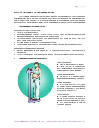 P á g i n a | 12
Manual de Obstetricia y Ginecología. Dr. Jorge A Carvajal y Dra Ma Isabel Barriga. Decimotercera Edición. 2022.
SEMIOLOGÍA OBSTÉTRICA EN LOS CONTROLES PRENATALES
Dado que en el ingreso a control prenatal ya se registró la anamnesis y examen físico completo de la
mujer embarazada, en los restantes controles de rutina, se hará una anamnesis más breve y orientada a
aspectos específicos del embarazo o de las patologías detectadas. Se hará, en general, sólo examen obstétrico
abdominal. El tacto vaginal obstétrico se hará solo en situaciones que lo ameriten, como se verá más adelante.
I. Anamnesis en los controles prenatales
Anamnesis respecto del embarazo actual
• Cálculo de edad gestacional (EG)
• Síntomas gestacionales “normales”: náuseas, vómitos, cansancio, sueño, sensación de mareo, distensión
abdominal, dolor pelviano, congestión mamaria, antojos, pirosis.
• Síntomas patológicos: sangrado genital, dolor pelviano intenso, flujo genital que produce mal olor o
prurito vaginal, contracciones uterinas.
• Interrogar respecto de la percepción de movimientos fetales.
• Evaluación de la adherencia a las indicaciones (medicamentos, vitaminas, exámenes de laboratorio).
Anamnesis respecto de patologías detectadas
• Según sea la enfermedad (Ej. HTA, diabetes, etc.), se hará una anamnesis dirigida a síntomas propios de
esa condición.
• Evaluar la asistencia de la mujer a los controles médicos con especialistas a los que haya sido derivada.
II. Examen físico en los controles prenatales
Examen físico general
• Toma de presión arterial (PA) y peso.
• Cálculo del IMC y representación
gráfica en el carné de control prenatal o
sistema de registro similar. (Figura 1)
Examen físico segmentario
• Solo se hará si la paciente presenta
síntomas de alguna condición patológica.
Examen ginecológico
• Se hará especuloscopía o tacto vaginal
si la paciente presenta síntomas sugerentes
de alguna enfermedad (Ej. flujo vaginal,
prurito vulvar, sangrado, etc.).
Examen obstétrico
• El examen obstétrico abdominal se
efectúa en cada control. Es importante
registrar en la ficha clínica todos los datos.
• Tacto vaginal obstétrico se hará solo
cuando sea necesario.
 