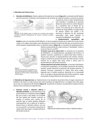 P á g i n a | 120
Manual de Obstetricia y Ginecología. Dr. Jorge A Carvajal y Dra Ma Isabel Barriga. Decimotercera Edición. 2022.
1. Maniobras de Primera Línea:
• Maniobra de McRoberts: flexión y abducción forzada de los muslos (Figura 3). La maniobra de Mc Roberts
permite aumentar el diámetro anteroposterior del estrecho de salida de la pelvis y aumenta la presión
intrauterina. Para un mejor rendimiento de
esta maniobra, la espalda de la paciente
debe estar plana sobre la camilla. Requiere
de 2 ayudantes para la flexión de los
muslos. En la atención de un parto de una
paciente de riesgo (DOPE), se sugiere dejar
las piernas sueltas (no atadas a las
pierneras) y disponer de dos ayudantes
entrenados, para poder ejecutar la
maniobra de McRoberts con facilidad.
• Desplazamiento suprapúbico del
hombro: junto a la maniobra de MC Roberts, un tercer ayudante empuja con la palma de sus dos manos
unidas, en la región supra púbica, para desimpactar el hombro anterior del feto que se encuentra tras la
sínfisis pubiana, desplazándolo hacia un diámetro oblicuo (Figura 4). La maniobra de desplazamiento se
efectúa comprimiendo de modo continuo o “bombeado” similar a
lo que se hace en una RCP-
•Tracción suave de la cabeza fetal: en conjunto con la maniobra
de McRoberts y el desplazamiento suprapúbico del hombro, el
obstetra tracciona suavemente la cabeza fetal (hacia inferior y
afuera) para permitir el desprendimiento del hombro anterior.
Luego se continúa la atención del parto de modo normal, es decir
tracción de la cabeza fetal hacia arriba y afuera para el
desprendimiento del hombro posterior.
•Desprendimiento del hombro posterior: si asociado a Mc Roberts
y compresión suprapúbica, no es posible la extracción del hombro
anterior, puede intentarse la extracción del hombro posterior. El
obstetra tracciona suavemente la cabeza fetal hacia arriba,
logrando que el hombro posterior descienda en la concavidad
sacra. Si se logra el desprendimiento del hombro posterior, luego
será posible el desprendimiento del hombro anterior.
2. Maniobras de Segunda Línea: se implementarán si las maniobras de primera línea no logran solucionar el
problema. No existe un orden preciso para estas maniobras de segunda línea, y se elegirá entre ellas según
sea el caso y la experiencia del obstetra (Figura 2). Usualmente se practica una episiotomía amplia antes de
efectuar estas maniobras de segunda línea.
• Rotación manual a diámetro oblicuo o
Maniobra de Rubin: se intentará llevar el eje
de los hombros a un diámetro oblicuo (Figura
5). Con la mano, o dos dedos, en la espalda
del feto (detrás del hombro anterior) se
empuja el hombro para sacarlo de su
posición bajo la sínfisis pubiana (diámetro
anteroposterior de la salida de la pelvis) y
llevarlo hacia un diámetro oblicuo. Una vez
en esa posición, se tracciona suavemente la
cabeza fetal para lograr el desprendimiento
del hombro anterior.
 