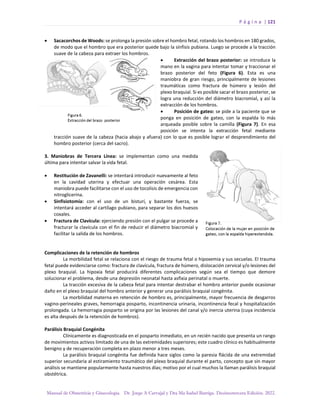 P á g i n a | 121
Manual de Obstetricia y Ginecología. Dr. Jorge A Carvajal y Dra Ma Isabel Barriga. Decimotercera Edición. 2022.
• Sacacorchos de Woods: se prolonga la presión sobre el hombro fetal, rotando los hombros en 180 grados,
de modo que el hombro que era posterior quede bajo la sínfisis pubiana. Luego se procede a la tracción
suave de la cabeza para extraer los hombros.
• Extracción del brazo posterior: se introduce la
mano en la vagina para intentar tomar y traccionar el
brazo posterior del feto (Figura 6). Esta es una
maniobra de gran riesgo, principalmente de lesiones
traumáticas como fractura de húmero y lesión del
plexo braquial. Si es posible sacar el brazo posterior, se
logra una reducción del diámetro biacromial, y así la
extracción de los hombros.
• Posición de gateo: se pide a la paciente que se
ponga en posición de gateo, con la espalda lo más
arqueada posible sobre la camilla (Figura 7). En esa
posición se intenta la extracción fetal mediante
tracción suave de la cabeza (hacia abajo y afuera) con lo que es posible lograr el desprendimiento del
hombro posterior (cerca del sacro).
3. Maniobras de Tercera Línea: se implementan como una medida
última para intentar salvar la vida fetal.
• Restitución de Zavanelli: se intentará introducir nuevamente al feto
en la cavidad uterina y efectuar una operación cesárea. Esta
maniobra puede facilitarse con el uso de tocolisis de emergencia con
nitroglicerina.
• Sinfisiotomía: con el uso de un bisturí, y bastante fuerza, se
intentará acceder al cartílago pubiano, para separar los dos huesos
coxales.
• Fractura de Clavícula: ejerciendo presión con el pulgar se procede a
fracturar la clavícula con el fin de reducir el diámetro biacromial y
facilitar la salida de los hombros.
Complicaciones de la retención de hombros
La morbilidad fetal se relaciona con el riesgo de trauma fetal o hipoxemia y sus secuelas. El trauma
fetal puede evidenciarse como: fractura de clavícula, fractura de húmero, dislocación cervical y/o lesiones del
plexo braquial. La hipoxia fetal producirá diferentes complicaciones según sea el tiempo que demore
solucionar el problema, desde una depresión neonatal hasta asfixia perinatal o muerte.
La tracción excesiva de la cabeza fetal para intentar destrabar el hombro anterior puede ocasionar
daño en el plexo braquial del hombro anterior y generar una parálisis braquial congénita.
La morbilidad materna en retención de hombro es, principalmente, mayor frecuencia de desgarros
vagino-perineales graves, hemorragia posparto, incontinencia urinaria, incontinencia fecal y hospitalización
prolongada. La hemorragia posparto se origina por las lesiones del canal y/o inercia uterina (cuya incidencia
es alta después de la retención de hombros).
Parálisis Braquial Congénita
Clínicamente es diagnosticada en el posparto inmediato, en un recién nacido que presenta un rango
de movimientos activos limitado de una de las extremidades superiores; este cuadro clínico es habitualmente
benigno y de recuperación completa en plazo menor a tres meses.
La parálisis braquial congénita fue definida hace siglos como la paresia flácida de una extremidad
superior secundaria al estiramiento traumático del plexo braquial durante el parto, concepto que sin mayor
análisis se mantiene popularmente hasta nuestros días; motivo por el cual muchos la llaman parálisis braquial
obstétrica.
 