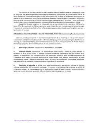 P á g i n a | 122
Manual de Obstetricia y Ginecología. Dr. Jorge A Carvajal y Dra Ma Isabel Barriga. Decimotercera Edición. 2022.
Sin embargo, el concepto correcto es que la parálisis braquial congénita debe ser comprendida como
un síndrome, que responde a diferentes etiologías o mecanismos patogénicos. Se estima que un 50% de las
veces el cuadro se relaciona con la retención del hombro y tracción excesiva de la cabeza; el 50% restante se
origina en otros mecanismos como: fuerzas endógenas durante el trabajo de parto (impactación del hombro
posterior en el promontorio sacro), malformaciones fetales (aplasia de raíces nerviosas) y otras condiciones
fetales in útero como: neoplasia, exostosis primera costilla, hemangiomas, infecciones, postura viciosa.
La parálisis braquial congénita no relacionada con la retención de hombro afecta en el 67% de los
casos el hombro posterior, los RN tiene un menor peso al nacer (no son macrosómicos), y tiene una mayor
frecuencia de persistencia al año (41,2% vs 8,7%), si se compara con la parálisis braquial congénita asociada a
la retención de hombro.
EMERGENCIAS DURANTE EL TERCER Y CUARTO PERIODO DEL PARTO (Alumbramiento y Posalumbramiento)
El tercer período corresponde al alumbramiento (extracción de la placenta); en este período el recién
nacido se encuentra en manos de su madre o del neonatólogo y ya no es preocupación para el obstetra; sin
embargo, es un período complejo, cuyas complicaciones son una de las principales causas de muerte materna
(hemorragia posparto). Entre las emergencias de este período considerar:
A. Hemorragia puerperal: ver capítulo 18. HEMORRAGIA PUERPERAL
B. Inversión uterina: corresponde a la protrusión del fondo uterino a través del cuello dilatado; su
incidencia es de 1/20.000 partos. La principal causa de la inversión uterina es la tracción excesiva de la
placenta no desprendida. Los síntomas clásicos son metrorragia posparto, dolor y shock hipovolémico. El
tratamiento es la reposición uterina (empujando el fondo uterino hacia adentro, introduciendo la mano
completa en la vagina) y manejo de soporte del dolor y del shock. Se considera una complicación iatrogénica,
que puede evitarse esperando el desprendimiento espontáneo de la placenta.
C. Retención de placenta: se define como aquel alumbramiento que demora más de los tiempos
máximos establecidos (30 minutos en multípara y 45 minutos en primigesta). La incidencia es del 1%. El
tratamiento requiere de anestesia y consiste en la extracción manual de la placenta; para lo cual se introduce
la mano al interior del útero, se detecta el borde placentario y se despega con los dedos.
 