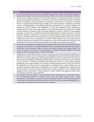 P á g i n a | 123
Manual de Obstetricia y Ginecología. Dr. Jorge A Carvajal y Dra Ma Isabel Barriga. Decimotercera Edición. 2022.
Resumen
• Pese a tomar las precauciones necesarias, es posible que, durante el trabajo de parto, parto y posparto,
se presenten emergencias potencialmente fatales, que deben ser resueltas con celeridad y eficiencia.
• Pueden ocurrir emergencias durante el primer período del parto, en la etapa de dilatación. En relación
con la anestesia peridural, puede ocurrir hipotensión arterial (prevenible mediante administración de
500 ml de cristaloides antes de administrar la anestesia, y manteniendo a la paciente en decúbito
lateral) e inyección subaracnoídea masiva (obliga a dar soporte vascular y respiratorio, pudiendo
causar en el feto hipotensión e hipoperfusión placentaria secundaria). Por otro lado, puede ocurrir
prolapso del cordón umbilical, cuyo diagnóstico se realiza por bradicardia fetal y palpación (o
visualización) del cordón a través de la vagina. El factor desencadenante más importante es la RAM
con presentación no encajada, y debe ser tratado empujando el cordón a través de un tacto vaginal
para evitar su compresión, rechazando la presentación hasta efectuar y finalizar la cesárea. En caso de
dilatación completa y presentación en espinas +2, puede atenderse el parto vaginal con ayuda de
fórceps. La embolia de LA es otra complicación de esta etapa, siendo altamente letal ya que se asocia
a hipotensión severa, shock y coagulopatía. Su manejo es ABC, traslado a UCI y corticoides (la causa
del distrés respiratorio es anafilaxia y no la embolía en sí misma). Otras complicaciones durante la fase
de dilatación son el compromiso del bienestar fetal, metrorragia y convulsiones por eclampsia.
• Dentro de las complicaciones del segundo período del parto (expulsivo) están la bradicardia (tanto por
compresión de la cabeza o por hipoxemia/acidemia fetal) y el expulsivo detenido (por pujo materno
ineficiente). Ambas situaciones obligan a abreviar este período mediante parto vaginal asistido. Por
último, la retención de hombros es una complicación y emergencia grave del expulsivo que puede
resultar en daño neurológico severo o muerte del feto/RN.
• El diagnóstico de retención de hombros se hace clínicamente presenciando el “signo de la tortuga”, no
lográndose la expulsión de los hombros posterior a 60 segundos de suave tracción de la cabeza, puesto
que el hombro queda trabado tras la sínfisis púbica luego de la salida de la cabeza fetal. Dentro de sus
FR están: peso fetal >4000 gr, DOPE (DM, obesidad materna, embarazo postérmino, excesivo aumento
de peso durante el embarazo), antecedente de distocia de hombros en parto previo, expulsivo
prologando y parto vaginal asistido. En su manejo es importante pedir ayuda y contar con al menos
tres ayudantes, y la mayoría de los casos pueden ser manejados por la pronta adopción de tres
maniobras: McRoberts (hiperflexión y abducción de los muslos), desplazamiento suprapúbico del
hombro anterior y tracción suave de la cabeza fetal. Si dichas maniobras no dan resultado, puede
agregarse intentar desprender el hombro posterior. Existen maniobras de segunda y tercera línea,
cuyo objetivo es intentar salvar la vida fetal.
• Las emergencias durante el tercer y cuarto período del parto (alumbramiento y posalumbramiento)
son la hemorragia puerperal, la inversión uterina (con metrorragia posparto, dolor y shock
hipovolémico, cuyo manejo es la reposición uterina y manejo de soporte) y la retención placentaria, la
cual se define como aquel alumbramiento que demora más de los tiempos máximos establecidos, y su
manejo requiere anestesia y extracción manual de la placenta.
 