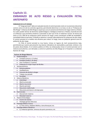 P á g i n a | 124
Manual de Obstetricia y Ginecología. Dr. Jorge A Carvajal y Dra Ma Isabel Barriga. Decimotercera Edición. 2022.
Capítulo 12.
EMBARAZO DE ALTO RIESGO y EVALUACIÓN FETAL
ANTEPARTO
EMBARAZO DE ALTO RIESGO
El “riesgo perinatal” debe ser evaluado durante el control prenatal, tanto en la anamnesis del primer
control, como en la de los controles siguientes; permitiendo determinar si se trata o no de un “Embarazo de
Alto Riesgo”. Embarazo de Alto Riesgo es aquel que cursa en presencia de factores de riesgo materno o fetales,
los cuales pueden derivar de elementos epidemiológicos o biológicos (maternos o fetales), haciendo de este
un embarazo cuyo pronóstico (materno y perinatal) es peor que el de un embarazo normal. Se estima que
entre un 10 y 20% de los embarazos tienen factores de riesgo y estos contribuyen al 80% de morbilidad y
mortalidad materno-perinatal. El desafío es detectar y manejar adecuadamente los embarazos de alto riesgo.
El control prenatal es la medida más eficiente para reducir el riesgo, tanto en población general como en
población de alto riesgo.
En Chile el control prenatal es muy bueno, incluso en lugares de nivel socioeconómico bajo,
permitiendo que nuestro país presente muy buenos indicadores de salud pública y perinatal, similares a los
de países desarrollados. En el sistema público en Chile, las embarazadas inician el control prenatal con la
matrona (consultorio) y son derivadas a control en policlínico de Alto Riesgo (en el hospital) si se detectan
factores de riesgo.
Factores de Riesgo Materno
1. Epidemiológicos
• Primípara precoz (< 15 años)
• Primípara tardía (> 35 años)
• Gran multípara (> 5 partos)
• Embarazo en mujer mayor de 40 años
2. Socioeconómicos
• Extrema pobreza
• Analfabetismo
• Consumo de alcohol y drogas
• Trabajo muy pesado
• Ruralidad
3. Historia Obstétrica
• Infertilidad
• Aborto provocado
• Aborto recurrente
• Muerte perinatal
• Hijo previo malformado
• Hijo previo prematuro o de bajo peso
4. Nutricionales
• Desnutrición materna
• Obesidad materna
5. Historia Ginecológica
• Cicatriz de cesárea
• Patología genital infecciosa
6. Patología Médica Crónica
• Ej. HTA crónica, Diabetes Mellitus, Asma Bronquial, etc.
7. Patología Médica Obstétrica
• Ej. embarazo gemelar, amenaza de parto prematuro, etc.
 