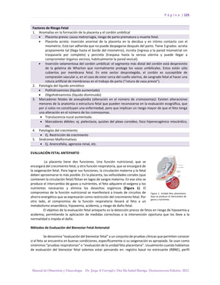 P á g i n a | 125
Manual de Obstetricia y Ginecología. Dr. Jorge A Carvajal y Dra Ma Isabel Barriga. Decimotercera Edición. 2022.
Factores de Riesgo Fetal
1. Anomalías en la formación de la placenta y el cordón umbilical
• Placenta previa: causa metrorragia, riesgo de parto prematuro y muerte fetal.
• Placenta acreta: inserción anormal de la placenta en la decidua y en íntimo contacto con el
miometrio. Está tan adherida que no puede despegarse después del parto. Tiene 3 grados: acreta
propiamente tal (llega hasta el borde del miometrio), increta (ingresa a la pared miometrial sin
traspasarla por completo) y percreta (traspasa hasta la serosa uterina y puede llegar a
comprometer órganos vecinos, habitualmente la pared vesical).
• Inserción velamentosa del cordón umbilical: el segmento más distal del cordón está desprovisto
de la gelatina de Wharton que normalmente protege los vasos umbilicales. Estos están sólo
cubiertos por membrana fetal. En este sector desprotegido, el cordón es susceptible de
compresión vascular o, en el caso de estar cerca del cuello uterino, de sangrado fetal al hacer una
rotura artificial de membranas en el trabajo de parto (“rotura de vasa previa”).
2. Patología del líquido amniótico
• Polihidroamnios (líquido aumentado)
• Oligohidroamnios (líquido disminuido)
3. Marcadores fetales de aneuploidía (alteración en el número de cromosomas): Existen alteraciones
menores de la anatomía o estructura fetal que pueden reconocerse en la evaluación ecográfica, que
por sí solos no constituyen una enfermedad, pero que implican un riesgo mayor de que el feto tenga
una alteración en el número de los cromosomas.
• Translucencia nucal aumentada.
• Marcadores débiles: ej. pielectasia, quistes del plexo coroideo, foco hiperecogénico miocárdico,
etc.
4. Patologías del crecimiento
• Ej. Restricción de crecimiento
5. Síndromes Malformativos
• Ej. Anencefalia, agenesia renal, etc.
EVALUACIÓN FETAL ANTEPARTO
La placenta tiene dos funciones. Una función nutricional, que se
encargará del crecimiento fetal, y otra función respiratoria, que se encargará de
la oxigenación fetal. Para lograr sus funciones, la circulación materna y la fetal
deben aproximarse lo más posible. En la placenta, las vellosidades coriales (que
contienen la circulación fetal) flotan en lagos de sangre materna. En ese sitio se
produce el intercambio de gases y nutrientes, el feto adquiere el oxígeno y los
nutrientes necesarios y elimina los desechos orgánicos (Figura 1). El
compromiso de la función nutricional se manifestará a través de circuitos de
ahorro energético que se expresarán como restricción del crecimiento fetal. Por
otro lado, el compromiso de la función respiratoria llevará al feto a un
metabolismo anaeróbico, hipoxemia, acidemia, y riesgo de daño fetal.
El objetivo de la evaluación fetal anteparto es la detección precoz de fetos en riesgo de hipoxemia y
acidemia; permitiendo la aplicación de medidas correctivas o la intervención oportuna que los lleve a la
normalidad o impida el daño.
Métodos de Evaluación del Bienestar Fetal Antenatal
Se denomina “evaluación del bienestar fetal” a un conjunto de pruebas clínicas que permiten conocer
si el feto se encuentra en buenas condiciones, específicamente si su oxigenación es apropiada. Se usan como
sinónimos “pruebas respiratorias” o “evaluación de la unidad feto placentaria”. Usualmente cuando hablamos
de evaluación del bienestar fetal solemos estar pensando en: registro basal no estresante (RBNE), perfil
 
