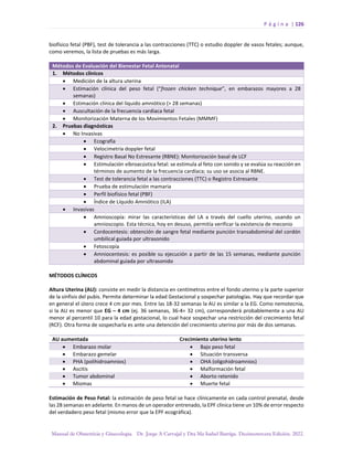 P á g i n a | 126
Manual de Obstetricia y Ginecología. Dr. Jorge A Carvajal y Dra Ma Isabel Barriga. Decimotercera Edición. 2022.
biofísico fetal (PBF), test de tolerancia a las contracciones (TTC) o estudio doppler de vasos fetales; aunque,
como veremos, la lista de pruebas es más larga.
Métodos de Evaluación del Bienestar Fetal Antenatal
1. Métodos clínicos
• Medición de la altura uterina
• Estimación clínica del peso fetal (“frozen chicken technique”, en embarazos mayores a 28
semanas)
• Estimación clínica del líquido amniótico (> 28 semanas)
• Auscultación de la frecuencia cardiaca fetal
• Monitorización Materna de los Movimientos Fetales (MMMF)
2. Pruebas diagnósticas
• No Invasivas
• Ecografía
• Velocimetría doppler fetal
• Registro Basal No Estresante (RBNE): Monitorización basal de LCF
• Estimulación vibroacústica fetal: se estimula al feto con sonido y se evalúa su reacción en
términos de aumento de la frecuencia cardíaca; su uso se asocia al RBNE.
• Test de tolerancia fetal a las contracciones (TTC) o Registro Estresante
• Prueba de estimulación mamaria
• Perfil biofísico fetal (PBF)
• Índice de Líquido Amniótico (ILA)
• Invasivas
• Amnioscopía: mirar las características del LA a través del cuello uterino, usando un
amnioscopio. Esta técnica, hoy en desuso, permitía verificar la existencia de meconio
• Cordocentesis: obtención de sangre fetal mediante punción transabdominal del cordón
umbilical guiada por ultrasonido
• Fetoscopía
• Amniocentesis: es posible su ejecución a partir de las 15 semanas, mediante punción
abdominal guiada por ultrasonido
MÉTODOS CLÍNICOS
Altura Uterina (AU): consiste en medir la distancia en centímetros entre el fondo uterino y la parte superior
de la sínfisis del pubis. Permite determinar la edad Gestacional y sospechar patologías. Hay que recordar que
en general el útero crece 4 cm por mes. Entre las 18-32 semanas la AU es similar a la EG. Como nemotecnia,
si la AU es menor que EG – 4 cm (ej. 36 semanas, 36-4= 32 cm), corresponderá probablemente a una AU
menor al percentil 10 para la edad gestacional, lo cual hace sospechar una restricción del crecimiento fetal
(RCF). Otra forma de sospecharla es ante una detención del crecimiento uterino por más de dos semanas.
AU aumentada Crecimiento uterino lento
• Embarazo molar • Bajo peso fetal
• Embarazo gemelar • Situación transversa
• PHA (polihidroamnios) • OHA (oligohidroamnios)
• Ascitis • Malformación fetal
• Tumor abdominal • Aborto retenido
• Miomas • Muerte fetal
Estimación de Peso Fetal: la estimación de peso fetal se hace clínicamente en cada control prenatal, desde
las 28 semanas en adelante. En manos de un operador entrenado, la EPF clínica tiene un 10% de error respecto
del verdadero peso fetal (mismo error que la EPF ecográfica).
 