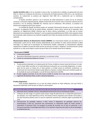 P á g i n a | 127
Manual de Obstetricia y Ginecología. Dr. Jorge A Carvajal y Dra Ma Isabel Barriga. Decimotercera Edición. 2022.
Líquido Amniótico (LA): el LA se recambia 3 veces al día. Su producción es debida a la generación de orina
fetal (1 L/diario en embarazo de término), la producción de fluido pulmonar (250 ml) y a las membranas
ovulares. Su reabsorción se produce por deglución fetal (500 ml) y reabsorción por la membrana
corioamniótica.
El líquido amniótico aparece a las 9 semanas de edad Gestacional. A partir de las 10 semanas
comienza a aumentar progresivamente, debido al desarrollo de la función renal. El volumen máximo de LA se
encuentra a las 32 semanas (700-800 ml), mientras que en embarazos >40 semanas, se produce una
disminución progresiva de 8 % por semana.
La cantidad de líquido amniótico puede ser evaluada clínicamente durante el tercer trimestre del
embarazo. La palpación fácil de las partes fetales, asociado a menor altura uterina de la esperada, hace
sospechar un oligoamnios (OHA); mientras que la altura uterina aumentada, y un feto que se mueve
libremente en la cavidad uterina (“pelotea”), crea la sospecha de polihidroamnios (PHA). Ante sospecha clínica
de LA alterado, debe realizarse una medición ecográfica (ver Índice de Líquido amniótico más adelante en este
capítulo).
Monitorización Materna de Movimientos Fetales (MMMF): los movimientos fetales son percibidos por la
embarazada a partir de las 18-20 semanas dependiendo de la paridad. En cada control prenatal se debe
interrogar a la madre por la percepción de movimientos fetales, analizando su interpretación subjetiva
respecto de si el bebé se mueve de modo normal. Se instruye a la mujer a “objetivar” la monitorización cuando
estando en su vida usual tenga la noción de que el feto se ha movido menos de lo habitual.
Técnica para la MMMF
• 1 hora post prandial
• Recostarse lateralizada (izquierda o derecha), no estimular al feto
• Contar los movimientos fetales en 2 horas
Interpretación:
• Prueba positiva (alterada): en la observación de 2 horas, el bebé se mueve menos de 10 veces. En este
caso la mujer debe consultar en la maternidad para evaluación con una prueba diagnóstica. La mayor
parte de las veces se tratará de un falso positivo y el bebé estará en perfectas condiciones. La
disminución de movimientos fetales puede deberse a hipoxia o acidosis fetal, pero también puede ser
el resultado de ayuno prolongado o uso de fármacos depresores del SNC.
• Prueba negativa (normal): en las dos horas el bebé se mueve 10 o más veces. Este resultado es
sugerente de bienestar fetal, es decir, descarta hipoxemia.
Pruebas Diagnósticas
Estas pruebas diagnósticas no se usan de modo rutinario en todo embarazo, sino que frente a
situaciones especiales como las que se indican a continuación.
Indicaciones para efectuar pruebas de evaluación del bienestar fetal (pruebas diagnósticas)
• Alteración de los métodos clínicos, esencialmente disminución de los movimientos fetales.
• Embarazo de alto riesgo: en quienes existe mayor riesgo de alteración de la unidad feto-placentaria,
por ejemplo, una mujer hipertensa crónica. No existen criterios específicos para decidir cuál prueba y
con qué frecuencia pedirlo; pero lo usual es repetición semanal y/o criteriosa según la gravedad del
caso.
• Demostración de patología materna o fetal: frente al diagnóstico de patología materna (ej.
preeclampsia) o fetal (ej. restricción del crecimiento); es importante vigilar de modo seriado y
sistemático el bienestar fetal. Se escogerá la prueba de acuerdo con el caso en particular y con
frecuencia ajustada a la patología detectada. En los capítulos respectivos de cada una de las patologías,
se enfatiza este uso.
 