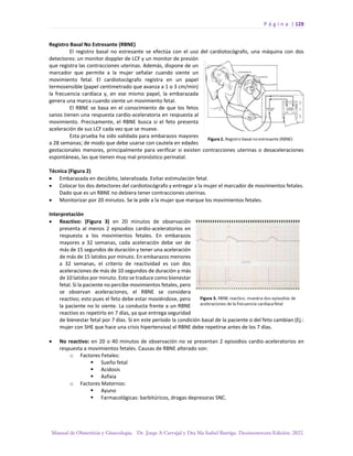 P á g i n a | 128
Manual de Obstetricia y Ginecología. Dr. Jorge A Carvajal y Dra Ma Isabel Barriga. Decimotercera Edición. 2022.
Registro Basal No Estresante (RBNE)
El registro basal no estresante se efectúa con el uso del cardiotocógrafo, una máquina con dos
detectores: un monitor doppler de LCF y un monitor de presión
que registra las contracciones uterinas. Además, dispone de un
marcador que permite a la mujer señalar cuando siente un
movimiento fetal. El cardiotocógrafo registra en un papel
termosensible (papel centimetrado que avanza a 1 o 3 cm/min)
la frecuencia cardíaca y, en ese mismo papel, la embarazada
genera una marca cuando siente un movimiento fetal.
El RBNE se basa en el conocimiento de que los fetos
sanos tienen una respuesta cardio-aceleratoria en respuesta al
movimiento. Precisamente, el RBNE busca si el feto presenta
aceleración de sus LCF cada vez que se mueve.
Esta prueba ha sido validada para embarazos mayores
a 28 semanas; de modo que debe usarse con cautela en edades
gestacionales menores, principalmente para verificar si existen contracciones uterinas o desaceleraciones
espontáneas, las que tienen muy mal pronóstico perinatal.
Técnica (Figura 2)
• Embarazada en decúbito, lateralizada. Evitar estimulación fetal.
• Colocar los dos detectores del cardiotocógrafo y entregar a la mujer el marcador de movimientos fetales.
Dado que es un RBNE no debiera tener contracciones uterinas.
• Monitorizar por 20 minutos. Se le pide a la mujer que marque los movimientos fetales.
Interpretación
• Reactivo: (Figura 3) en 20 minutos de observación
presenta al menos 2 episodios cardio-aceleratorios en
respuesta a los movimientos fetales. En embarazos
mayores a 32 semanas, cada aceleración debe ser de
más de 15 segundos de duración y tener una aceleración
de más de 15 latidos por minuto. En embarazos menores
a 32 semanas, el criterio de reactividad es con dos
aceleraciones de más de 10 segundos de duración y más
de 10 latidos por minuto. Esto se traduce como bienestar
fetal. Si la paciente no percibe movimientos fetales, pero
se observan aceleraciones, el RBNE se considera
reactivo; esto pues el feto debe estar moviéndose, pero
la paciente no lo siente. La conducta frente a un RBNE
reactivo es repetirlo en 7 días, ya que entrega seguridad
de bienestar fetal por 7 días. Si en este período la condición basal de la paciente o del feto cambian (Ej.:
mujer con SHE que hace una crisis hipertensiva) el RBNE debe repetirse antes de los 7 días.
• No reactivo: en 20 o 40 minutos de observación no se presentan 2 episodios cardio-aceleratorios en
respuesta a movimientos fetales. Causas de RBNE alterado son:
o Factores Fetales:
▪ Sueño fetal
▪ Acidosis
▪ Asfixia
o Factores Maternos:
▪ Ayuno
▪ Farmacológicas: barbitúricos, drogas depresoras SNC.
 
