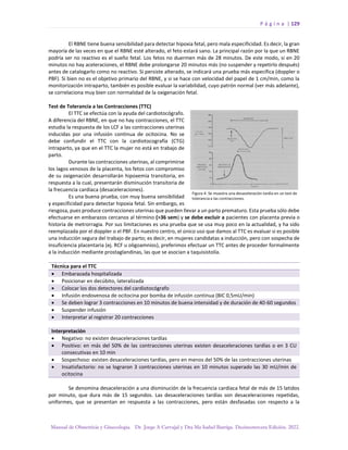 P á g i n a | 129
Manual de Obstetricia y Ginecología. Dr. Jorge A Carvajal y Dra Ma Isabel Barriga. Decimotercera Edición. 2022.
El RBNE tiene buena sensibilidad para detectar hipoxia fetal, pero mala especificidad. Es decir, la gran
mayoría de las veces en que el RBNE esté alterado, el feto estará sano. La principal razón por la que un RBNE
podría ser no reactivo es el sueño fetal. Los fetos no duermen más de 28 minutos. De este modo, si en 20
minutos no hay aceleraciones, el RBNE debe prolongarse 20 minutos más (no suspender y repetirlo después)
antes de catalogarlo como no reactivo. Si persiste alterado, se indicará una prueba más específica (doppler o
PBF). Si bien no es el objetivo primario del RBNE, y si se hace con velocidad del papel de 1 cm/min, como la
monitorización intraparto, también es posible evaluar la variabilidad, cuyo patrón normal (ver más adelante),
se correlaciona muy bien con normalidad de la oxigenación fetal.
Test de Tolerancia a las Contracciones (TTC)
El TTC se efectúa con la ayuda del cardiotocógrafo.
A diferencia del RBNE, en que no hay contracciones, el TTC
estudia la respuesta de los LCF a las contracciones uterinas
inducidas por una infusión continua de ocitocina. No se
debe confundir el TTC con la cardiotocografía (CTG)
intraparto, ya que en el TTC la mujer no está en trabajo de
parto.
Durante las contracciones uterinas, al comprimirse
los lagos venosos de la placenta, los fetos con compromiso
de su oxigenación desarrollarán hipoxemia transitoria, en
respuesta a la cual, presentarán disminución transitoria de
la frecuencia cardíaca (desaceleraciones).
Es una buena prueba, con muy buena sensibilidad
y especificidad para detectar hipoxia fetal. Sin embargo, es
riesgosa, pues produce contracciones uterinas que pueden llevar a un parto prematuro. Esta prueba sólo debe
efectuarse en embarazos cercanos al término (>36 sem) y se debe excluir a pacientes con placenta previa o
historia de metrorragia. Por sus limitaciones es una prueba que se usa muy poco en la actualidad, y ha sido
reemplazada por el doppler o el PBF. En nuestro centro, el único uso que damos al TTC es evaluar si es posible
una inducción segura del trabajo de parto; es decir, en mujeres candidatas a inducción, pero con sospecha de
insuficiencia placentaria (ej. RCF u oligoamnios), preferimos efectuar un TTC antes de proceder formalmente
a la inducción mediante prostaglandinas, las que se asocian a taquisistolía.
Técnica para el TTC
• Embarazada hospitalizada
• Posicionar en decúbito, lateralizada
• Colocar los dos detectores del cardiotocógrafo
• Infusión endovenosa de ocitocina por bomba de infusión continua (BIC 0,5mU/min)
• Se deben lograr 3 contracciones en 10 minutos de buena intensidad y de duración de 40-60 segundos
• Suspender infusión
• Interpretar al registrar 20 contracciones
Interpretación
• Negativo: no existen desaceleraciones tardías
• Positivo: en más del 50% de las contracciones uterinas existen desaceleraciones tardías o en 3 CU
consecutivas en 10 min
• Sospechoso: existen desaceleraciones tardías, pero en menos del 50% de las contracciones uterinas
• Insatisfactorio: no se lograron 3 contracciones uterinas en 10 minutos superado las 30 mU/min de
ocitocina
Se denomina desaceleración a una disminución de la frecuencia cardíaca fetal de más de 15 latidos
por minuto, que dura más de 15 segundos. Las desaceleraciones tardías son desaceleraciones repetidas,
uniformes, que se presentan en respuesta a las contracciones, pero están desfasadas con respecto a la
 