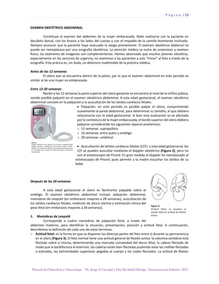 P á g i n a | 13
Manual de Obstetricia y Ginecología. Dr. Jorge A Carvajal y Dra Ma Isabel Barriga. Decimotercera Edición. 2022.
EXAMEN OBSTÉTRICO ABDOMINAL
Constituye el examen del abdomen de la mujer embarazada. Debe realizarse con la paciente en
decúbito dorsal, con los brazos a los lados del cuerpo y con el respaldo de la camilla levemente inclinado.
Siempre procurar que la paciente haya evacuado la vejiga previamente. El examen obstétrico abdoinal no
puede ser reemplazaso por una ecografía obstétrica. La atención médica se nutre de anamnesis y examen
físico, los exámenes de imágenes son complementarios. Hemos observado que muchos jóvenes obstetras,
especialmente en los servicios de urgencia, no examinan a las pacientes y solo “miran” al feto a través de la
ecografía. Esta prácica es, sin duda, un deterioro inadmisible de la práctica médica.
Antes de las 12 semanas
El útero aún se encuentra dentro de la pelvis, por lo que el examen abdominal en este periodo es
similar al de una mujer no embarazada.
Entre 12-20 semanas
Recién a las 12 semanas la parte superior del útero gestante se encuentra al nivel de la sínfisis púbica,
siendo posible palparlo en el examen obstétrico abdominal. A esta edad gestacional, el examen obstétrico
abdominal consiste en la palpación y la auscultación de los latidos cardíacos fetales.
• Palpación: en este período es posible palpar el útero, comprimiendo
suavemente la pared abdominal, para determinar su tamaño, el que debiera
relacionarse con la edad gestacional. Si bien esta evaluación se ve afectada
por la contextura de la mujer embarazada, el borde superior del útero debiera
palparse considerando los siguientes reparos anatómicos:
o 12 semanas: suprapúbico.
o 16 semanas: entre pubis y ombligo.
o 20 semanas: umbilical.
• Auscultación de latidos cardíacos fetales (LCF): a esta edad gestacional, los
LCF se pueden auscultar mediante el doppler obstétrico (Figura 2), pero no
con el estetoscopio de Pinard. En gran medida el doppler ha reemplazado al
estetoscopio de Pinard, pues permite a la madre escuchar los latidos de su
bebé.
Después de las 20 semanas
A esta edad gestacional el útero es fácilmente palpable sobre el
ombligo. El examen obstétrico abdominal incluye: palpación abdominal,
maniobras de Leopold (en embarazos mayores a 28 semanas), auscultación de
los latidos cardíacos fetales, medición de altura uterina y estimación clínica del
peso fetal (en embarazos mayores a 28 semanas).
1. Maniobras de Leopold
Corresponde a cuatro maniobras de palpación fetal, a través del
abdomen materno, para identificar la situación, presentación, posición y actitud fetal. A continuación,
describimos la definición de cada uno de estos términos.
o Actitud fetal: es la forma en que se disponen las diversas partes del feto entre sí durante su permanencia
en el útero (Figura 3). El feto normal tiene una actitud general de flexión activa: la columna vertebral está
flectada sobre sí misma, determinando una marcada convexidad del dorso fetal, la cabeza flectada de
modo que la barbilla toca el esternón, las caderas están bien flectadas pudiendo estar las rodillas flectadas
o estiradas, las extremidades superiores pegadas al cuerpo y los codos flectados. La actitud de flexión
 