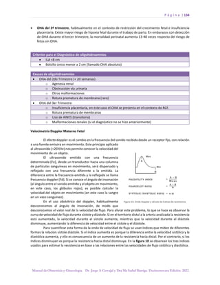 P á g i n a | 134
Manual de Obstetricia y Ginecología. Dr. Jorge A Carvajal y Dra Ma Isabel Barriga. Decimotercera Edición. 2022.
• OHA del 3º trimestre, habitualmente en el contexto de restricción del crecimiento fetal e insuficiencia
placentaria. Existe mayor riesgo de hipoxia fetal durante el trabajo de parto. En embarazos con detección
de OHA durante el tercer trimestre, la mortalidad perinatal aumenta 13-40 veces respecto del riesgo de
fetos sin OHA.
Criterios para el Diagnóstico de oligohidroamnios
• ILA <8 cm
• Bolsillo único menor a 2 cm (llamado OHA absoluto)
Causas de oligohidroamnios
• OHA del 2do Trimestre (< 20 semanas)
o Agenesia renal
o Obstrucción vía urinaria
o Otras malformaciones
o Rotura prematura de membrana (raro)
• OHA del 3er Trimestre
o Insuficiencia placentaria, en este caso el OHA se presenta en el contexto de RCF.
o Rotura prematura de membranas
o Uso de AINES (transitorio)
o Malformaciones renales (si el diagnóstico no se hizo anteriormente)
Velocimetría Doppler Materno Fetal
El efecto doppler es el cambio en la frecuencia del sonido recibida desde un receptor fijo, con relación
a una fuente emisora en movimiento. Este principio aplicado
al ultrasonido (>20 KHz) nos permite conocer la velocidad del
movimiento de un objeto.
El ultrasonido emitido con una frecuencia
determinada (Fe), desde un transductor hacia una columna
de partículas sanguíneas en movimiento, será dispersado y
reflejado con una frecuencia diferente a la emitida. La
diferencia entre la frecuencia emitida y la reflejada se llama
frecuencia doppler (Fd). Si se conoce el ángulo de insonación
(el ángulo entre el sonido emitido y el objeto en movimiento,
en este caso, los glóbulos rojos), es posible calcular la
velocidad del objeto en movimiento (en este caso la sangre
en un vaso sanguíneo).
En el uso obstétrico del doppler, habitualmente
desconocemos el ángulo de insonación, de modo que
desconocemos el valor real de la velocidad de flujo. Para aliviar este problema, lo que se hace es observar la
curva de velocidad de flujo durante sístole y diástole. Si en el territorio distal a la arteria analizada la resistencia
está aumentada, la velocidad durante el sístole aumenta, mientras que la velocidad durante el diástole
disminuye, aumentando la diferencia de velocidad entre el sístole y el diástole.
Para cuantificar esta forma de la onda de velocidad de flujo se usan índices que miden de diferentes
formas la relación sístole diástole. Si el índice aumenta es porque la diferencia entre la velocidad sistólica y la
diastólica aumenta, y ello es consecuencia de un aumento de la resistencia hacia distal. Por el contrario, si los
índices disminuyen es porque la resistencia hacia distal disminuye. En la figura 10 se observan los tres índices
usados para estimar la resistencia en base a las relaciones entre las velocidades de flujo sistólica y diastólica.
 