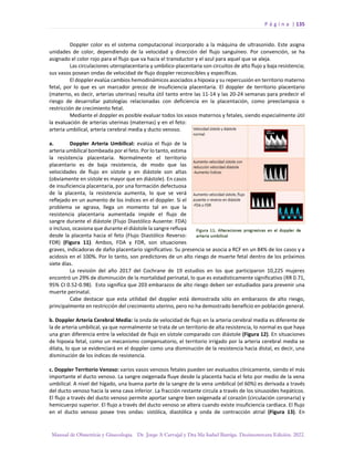 P á g i n a | 135
Manual de Obstetricia y Ginecología. Dr. Jorge A Carvajal y Dra Ma Isabel Barriga. Decimotercera Edición. 2022.
Doppler color es el sistema computacional incorporado a la máquina de ultrasonido. Este asigna
unidades de color, dependiendo de la velocidad y dirección del flujo sanguíneo. Por convención, se ha
asignado el color rojo para el flujo que va hacia el transductor y el azul para aquel que se aleja.
Las circulaciones uteroplacentaria y umbilico-placentaria son circuitos de alto flujo y baja resistencia;
sus vasos posean ondas de velocidad de flujo doppler reconocibles y específicas.
El doppler evalúa cambios hemodinámicos asociados a hipoxia y su repercusión en territorio materno
fetal, por lo que es un marcador precoz de insuficiencia placentaria. El doppler de territorio placentario
(materno, es decir, arterias uterinas) resulta útil tanto entre las 11-14 y las 20-24 semanas para predecir el
riesgo de desarrollar patologías relacionadas con deficiencia en la placentación, como preeclampsia o
restricción de crecimiento fetal.
Mediante el doppler es posible evaluar todos los vasos maternos y fetales, siendo especialmente útil
la evaluación de arterias uterinas (maternas) y en el feto:
arteria umbilical, arteria cerebral media y ducto venoso.
a. Doppler Arteria Umbilical: evalúa el flujo de la
arteria umbilical bombeada por el feto. Por lo tanto, estima
la resistencia placentaria. Normalmente el territorio
placentario es de baja resistencia, de modo que las
velocidades de flujo en sístole y en diástole son altas
(obviamente en sístole es mayor que en diástole). En casos
de insuficiencia placentaria, por una formación defectuosa
de la placenta, la resistencia aumenta, lo que se verá
reflejado en un aumento de los índices en el doppler. Si el
problema se agrava, llega un momento tal en que la
resistencia placentaria aumentada impide el flujo de
sangre durante el diástole (Flujo Diastólico Ausente: FDA)
o incluso, ocasiona que durante el diástole la sangre refluya
desde la placenta hacia el feto (Flujo Diastólico Reverso:
FDR) (Figura 11). Ambos, FDA y FDR, son situaciones
graves, indicadoras de daño placentario significativo. Su presencia se asocia a RCF en un 84% de los casos y a
acidosis en el 100%. Por lo tanto, son predictores de un alto riesgo de muerte fetal dentro de los próximos
siete días.
La revisión del año 2017 del Cochrane de 19 estudios en los que participaron 10,225 mujeres
encontró un 29% de disminución de la mortalidad perinatal, lo que es estadísticamente significativo (RR 0.71,
95% CI 0.52-0.98). Esto significa que 203 embarazos de alto riesgo deben ser estudiados para prevenir una
muerte perinatal.
Cabe destacar que esta utilidad del doppler está demostrada sólo en embarazos de alto riesgo,
principalmente en restricción del crecimiento uterino, pero no ha demostrado beneficio en población general.
b. Doppler Arteria Cerebral Media: la onda de velocidad de flujo en la arteria cerebral media es diferente de
la de arteria umbilical, ya que normalmente se trata de un territorio de alta resistencia, lo normal es que haya
una gran diferencia entre la velocidad de flujo en sístole comparado con diástole (Figura 12). En situaciones
de hipoxia fetal, como un mecanismo compensatorio, el territorio irrigado por la arteria cerebral media se
dilata, lo que se evidenciará en el doppler como una disminución de la resistencia hacia distal, es decir, una
disminución de los índices de resistencia.
c. Doppler Territorio Venoso: varios vasos venosos fetales pueden ser evaluados clínicamente, siendo el más
importante el ducto venoso. La sangre oxigenada fluye desde la placenta hacia el feto por medio de la vena
umbilical. A nivel del hígado, una buena parte de la sangre de la vena umbilical (el 60%) es derivada a través
del ducto venoso hacia la vena cava inferior. La fracción restante circula a través de los sinusoides hepáticos.
El flujo a través del ducto venoso permite aportar sangre bien oxigenada al corazón (circulación coronaria) y
hemicuerpo superior. El flujo a través del ducto venoso se altera cuando existe insuficiencia cardiaca. El flujo
en el ducto venoso posee tres ondas: sistólica, diastólica y onda de contracción atrial (Figura 13). En
 