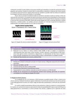 P á g i n a | 136
Manual de Obstetricia y Ginecología. Dr. Jorge A Carvajal y Dra Ma Isabel Barriga. Decimotercera Edición. 2022.
condiciones normales la onda sistólica es de mayor tamaño que la diastólica y la onda de contracción atrial es
pequeña, pero positiva. Cuando el corazón falla, la onda sistólica y diastólica se observan del mismo tamaño
y la onda de contracción atrial es negativa (flujo reverso). También es posible medir los índices de resistencia
en el doppler del ducto venoso para analizar su normalidad.
Hoy en día se aconseja el estudio de todos los territorios vasculares cuando se maneja un feto con
restricción de crecimiento. Los estudios de todos los territorios vasculares han aumentado los conocimientos
sobre los mecanismos de adaptación y la secuencia de cambios en la circulación fetal en respuesta a la hipoxia
y restricción del crecimiento fetal (RCF). Dentro del estudio doppler de la RCF, es posible identificar cambios
tempranos y cambios tardíos. Los cambios precoces preceden en 7-10 días la aparición de hipoxemia y
acidemia fetal y los tardíos preceden en 4 o 5 días la muerte fetal.
Cambios tempranos
• Aumento de los índices en arteria umbilical debido al aumento de la resistencia vascular placentaria
• Reducción de los índices en arteria cerebral media (ACM): el feto se adapta a la hipoxemia,
redistribuyendo flujo hacia áreas críticas (cerebro, corazón, adrenal), y disminuyendo el flujo hacia
otras áreas (genera menor crecimiento y oligoamnios). La redistribución de flujo hacia al cerebro
(brain-sparing), vasodilatación de la arteria cerebral media, es identificable en el doppler de ACM
• Pérdida del flujo diastólico de la arteria umbilical (FDA)
Cambios tardíos
• Pérdida de la onda de contracción auricular en el ducto venoso, reflejando compromiso de la función
miocárdica
• Alteración del RBNE y del PBF
• Inversión del flujo de arteria umbilical (FDR)
• Inversión de la onda atrial a nivel del ducto venoso.
• Flujo pulsátil en la vena umbilical: antecede en más de 2 semanas a un PBF alterado
• Perdida de los mecanismos de autorregulación cerebral (brain-sparing), generando una aparente
normalidad en la morfología del doppler de la ACM
D. Doppler de Arteria Uterina:
En la ecografía de las 11-14 semanas y 20-24 semanas es posible estudiar el flujo a través de las
arterias uterinas, mediante transductor vaginal o abdominal. El aumento de resistencia en las arterias uterinas
a esta edad gestacional se asocia con mayor riesgo de desarrollar preeclampsia o restricción de crecimiento
fetal.
En nuestra unidad recomendamos efectuar esta evaluación a todas las mujeres en control prenatal.
En mujeres con aumento de resistencia (promedio de índice de pulsatilidad (IP) mayor al percentil 95 para la
edad gestacional) se recomienda un control prenatal más estricto y vigilancia por la aparición de estas
 