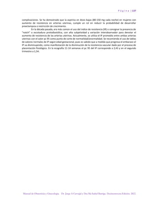 P á g i n a | 137
Manual de Obstetricia y Ginecología. Dr. Jorge A Carvajal y Dra Ma Isabel Barriga. Decimotercera Edición. 2022.
complicaciones. Se ha demostrado que la aspirina en dosis bajas (80-150 mg cada noche) en mujeres con
aumento de resistencia en arterias uterinas, cumple un rol en reducir la probabilidad de desarrollar
preeclampsia o restricción de crecimiento.
En la década pasada, era más común el uso del índice de resistencia (IR) o consignar la presencia de
"notch" o escotadura protodiastólica, con alta subjetividad y variación interobservador para denotar el
aumento de resistencia de las arterias uterinas. Actualmente, se utiliza el IP promedio entre ambas arterias
uterinas con el valor pc 95 como punto de corte de normalidad/anormalidad. Se recomienda el uso de tablas
de valores normales de IP según edad gestacional, pues es sabido que a medida que progresa el embarazo el
IP va disminuyendo, como manifestación de la disminución de la resistencia vascular dado por el proceso de
placentación fisiológico. En la ecografía 11-14 semanas el pc 95 del IP corresponde a 2,43 y en el segundo
trimestre a 1,54.
 