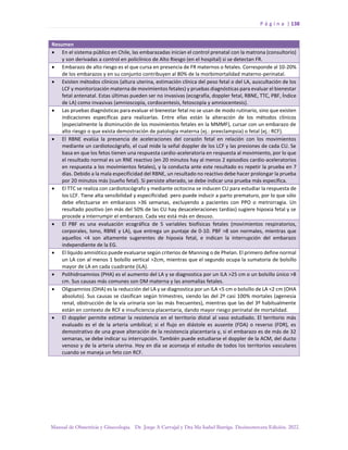 P á g i n a | 138
Manual de Obstetricia y Ginecología. Dr. Jorge A Carvajal y Dra Ma Isabel Barriga. Decimotercera Edición. 2022.
Resumen
• En el sistema público en Chile, las embarazadas inician el control prenatal con la matrona (consultorio)
y son derivadas a control en policlínico de Alto Riesgo (en el hospital) si se detectan FR.
• Embarazo de alto riesgo es el que cursa en presencia de FR maternos o fetales. Corresponde al 10-20%
de los embarazos y en su conjunto contribuyen al 80% de la morbimortalidad materno-perinatal.
• Existen métodos clínicos (altura uterina, estimación clínica del peso fetal o del LA, auscultación de los
LCF y monitorización materna de movimientos fetales) y pruebas diagnósticas para evaluar el bienestar
fetal antenatal. Estas últimas pueden ser no invasivas (ecografía, doppler fetal, RBNE, TTC, PBF, Índice
de LA) como invasivas (amnioscopía, cordocentesis, fetoscopía y amniocentesis).
• Las pruebas diagnósticas para evaluar el bienestar fetal no se usan de modo rutinario, sino que existen
indicaciones específicas para realizarlas. Entre ellas están la alteración de los métodos clínicos
(especialmente la disminución de los movimientos fetales en la MMMF), cursar con un embarazo de
alto riesgo o que exista demostración de patología materna (ej.: preeclampsia) o fetal (ej.: RCF).
• El RBNE evalúa la presencia de aceleraciones del corazón fetal en relación con los movimientos
mediante un cardiotocógrafo, el cual mide la señal doppler de los LCF y las presiones de cada CU. Se
basa en que los fetos tienen una respuesta cardio-aceleratoria en respuesta al movimiento, por lo que
el resultado normal es un RNE reactivo (en 20 minutos hay al menos 2 episodios cardio-aceleratorios
en respuesta a los movimientos fetales), y la conducta ante este resultado es repetir la prueba en 7
días. Debido a la mala especificidad del RBNE, un resultado no reactivo debe hacer prolongar la prueba
por 20 minutos más (sueño fetal). Si persiste alterado, se debe indicar una prueba más específica.
• El TTC se realiza con cardiotocógrafo y mediante ocitocina se inducen CU para estudiar la respuesta de
los LCF. Tiene alta sensibilidad y especificidad. pero puede inducir a parto prematuro, por lo que sólo
debe efectuarse en embarazos >36 semanas, excluyendo a pacientes con PPO o metrorragia. Un
resultado positivo (en más del 50% de las CU hay desaceleraciones tardías) sugiere hipoxia fetal y se
procede a interrumpir el embarazo. Cada vez está más en desuso.
• El PBF es una evaluación ecográfica de 5 variables biofísicas fetales (movimientos respiratorios,
corporales, tono, RBNE y LA), que entrega un puntaje de 0-10. PBF >8 son normales, mientras que
aquellos <4 son altamente sugerentes de hipoxia fetal, e indican la interrupción del embarazo
independiente de la EG.
• El líquido amniótico puede evaluarse según criterios de Manning o de Phelan. El primero define normal
un LA con al menos 1 bolsillo vertical >2cm, mientras que el segundo ocupa la sumatoria de bolsillo
mayor de LA en cada cuadrante (ILA).
• Polihidroamnios (PHA) es el aumento del LA y se diagnostica por un ILA >25 cm o un bolsillo único >8
cm. Sus causas más comunes son DM materna y las anomalías fetales.
• Oligoamnios (OHA) es la reducción del LA y se diagnostica por un ILA <5 cm o bolsillo de LA <2 cm (OHA
absoluto). Sus causas se clasifican según trimestres, siendo las del 2º casi 100% mortales (agenesia
renal, obstrucción de la vía urinaria son las más frecuentes), mientras que las del 3º habitualmente
están en contexto de RCF e insuficiencia placentaria, dando mayor riesgo perinatal de mortalidad.
• El doppler permite estimar la resistencia en el territorio distal al vaso estudiado. El territorio más
evaluado es el de la arteria umbilical; si el flujo en diástole es ausente (FDA) o reverso (FDR), es
demostrativo de una grave alteración de la resistencia placentaria y, si el embarazo es de más de 32
semanas, se debe indicar su interrupción. También puede estudiarse el doppler de la ACM, del ducto
venoso y de la arteria uterina. Hoy en día se aconseja el estudio de todos los territorios vasculares
cuando se maneja un feto con RCF.
 