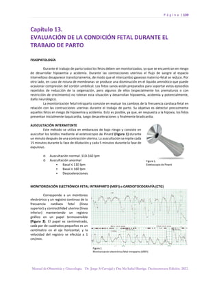 P á g i n a | 139
Manual de Obstetricia y Ginecología. Dr. Jorge A Carvajal y Dra Ma Isabel Barriga. Decimotercera Edición. 2022.
Capítulo 13.
EVALUACIÓN DE LA CONDICIÓN FETAL DURANTE EL
TRABAJO DE PARTO
FISIOPATOLOGÍA
Durante el trabajo de parto todos los fetos deben ser monitorizados, ya que se encuentran en riesgo
de desarrollar hipoxemia y acidemia. Durante las contracciones uterinas el flujo de sangre al espacio
intervelloso desaparece transitoriamente, de modo que el intercambio gaseoso materno-fetal se reduce. Por
otro lado, en caso de rotura de membranas se produce una disminución en el líquido amniótico que puede
ocasionar compresión del cordón umbilical. Los fetos sanos están preparados para soportar estos episodios
repetidos de reducción de la oxigenación, pero algunos de ellos (especialmente los prematuros o con
restricción de crecimiento) no toleran esta situación y desarrollan hipoxemia, acidemia y potencialmente,
daño neurológico.
La monitorización fetal intraparto consiste en evaluar los cambios de la frecuencia cardiaca fetal en
relación con las contracciones uterinas durante el trabajo de parto. Su objetivo es detectar precozmente
aquellos fetos en riesgo de hipoxemia y acidemia. Esto es posible, ya que, en respuesta a la hipoxia, los fetos
presentan inicialmente taquicardia, luego desaceleraciones y finalmente bradicardia.
AUSCULTACIÓN INTERMITENTE
Este método se utiliza en embarazos de bajo riesgo y consiste en
auscultar los latidos mediante el estetoscopio de Pinard (Figura 1) durante
un minuto después de una contracción uterina. La auscultación se repite cada
15 minutos durante la fase de dilatación y cada 5 minutos durante la fase de
expulsivo.
o Auscultación normal: 110-160 lpm
o Auscultación anormal
▪ Basal ≤ 110 lpm
▪ Basal ≥ 160 lpm
▪ Desaceleraciones
MONITORIZACIÓN ELECTRÓNICA FETAL INTRAPARTO (MEFI) o CARDIOTOCOGRAFÍA (CTG)
Corresponde a un monitoreo
electrónico y un registro continuo de la
frecuencia cardiaca fetal (línea
superior) y contractilidad uterina (línea
inferior) manteniendo un registro
gráfico en un papel termosensible
(Figura 2). El papel es centimetrado,
cada par de cuadrados pequeños es un
centímetro en el eje horizontal, y la
velocidad del registro se efectúa a 1
cm/min.
 