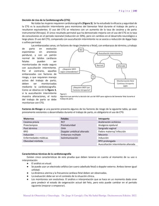 P á g i n a | 140
Manual de Obstetricia y Ginecología. Dr. Jorge A Carvajal y Dra Ma Isabel Barriga. Decimotercera Edición. 2022.
Decisión de Uso de la Cardiotocografía (CTG)
No todas las mujeres requieren cardiotocografía (Figura 3). Se ha estudiado la eficacia y seguridad de
la CTG vs la auscultación intermitente para monitoreo del bienestar fetal durante el trabajo de parto y
resultaron equivalentes. El uso del CTG se relaciona con un aumento de la tasa de cesárea y de parto
instrumental (fórceps). El único resultado perinatal que ha demostrado mejoría con el uso del CTG es la tasa
de convulsiones en el periodo neonatal (reducción en 50%), pero sin cambios en el desarrollo neurológico a
largo plazo. El uso del CTG, comparado con auscultación intermitente no se asocia a reducción de Apgar bajo
o asfixia perinatal.
Las embarazadas sanas, sin factores de riesgo (materno o fetal), con embarazos de término, y trabajo
de parto en evolución
espontánea sin anestesia
peridural, y con un patrón
normal de latidos cardíacos
fetales pueden ser
monitorizadas de modo seguro
con auscultación intermitente.
Por el contrario, aquellas
embarazadas con factores de
riesgo, o que requieren manejo
activo del trabajo de parto,
deben ser monitorizadas
mediante la cardiotocografía.
Como se observa en la figura 3,
si la auscultación intermitente
muestra alteraciones, el resto
del trabajo de parto se debe
monitorizar con CTG.
Factores de Riesgo: si una paciente presenta algunos de los factores de riesgo de la siguiente tabla, ya sean
previamente existentes o desarrollados durante el trabajo de parto, es obligatorio el uso de CTG
Maternos Fetales Intraparto
Cesárea previa RCF Aceleración ocitócica
Preeclampsia Prematuridad Analgesia epidural
Post término OHA Sangrado vaginal
RPO Doppler umbilical alterado Fiebre materna/ Infección
Inducción Embarazo múltiple Meconio
Enfermedades médicas Isoinmunización Inducción
Obesidad mórbida RPO prolongada
Auscultación intermitente alterada
Características técnicas de la cardiotocografía
Existen cinco características de esta prueba que deben tenerse en cuenta al momento de su uso o
interpretación:
● El análisis es visual.
● Se puede usar un electrodo cefálico (en cuero cabelludo fetal) o doppler externo. Ambos tienen igual
utilidad.
● La dinámica uterina y la frecuencia cardiaca fetal deben ser observadas.
● La evaluación debe ser en el contexto de la situación clínica.
● Los monitoreos son evolutivos. El análisis e interpretación que se hace en un momento dado sirve
para predecir el estado de oxigenación actual del feto, pero esto puede cambiar en el período
siguiente (mejorar o empeorar).
 