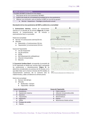 P á g i n a | 141
Manual de Obstetricia y Ginecología. Dr. Jorge A Carvajal y Dra Ma Isabel Barriga. Decimotercera Edición. 2022.
Análisis de la Cardiotocografía
El análisis del MEFI se efectúa en tres etapas:
1. Descripción de los cinco parámetros del MEFI
2. Análisis del estado de normalidad/anormalidad de los cinco parámetros
3. Obtener una conclusión: esto es clasificar el MEFI en uno de tres grupos:
● Normal – Sospechoso – Patológico (clasificación actual)
Descripción de los cinco parámetros del MEFI y análisis de su normalidad
1. Contracciones Uterinas: número de contracciones
uterinas en un periodo de 10 minutos (Figura 4). Se debe
observar el comportamiento por 30 minutos y
eventualmente hacer un promedio.
Patrón de normalidad
● Normal: 4-5 contracciones uterinas/10 min.
● Alterado:
● Hiposistolía: < 3 contracciones /10 min.
● Taquisistolía: > 6 contracciones /10 min.
Causas de Taquisistolía
● Uso de misoprostol
● Uso de ocitocina
● DPPNI
● DCP (Desproporción cefalopélvica)
● Infección intraamniótica
● Meconio
2. Frecuencia Cardíaca Basal: corresponde al promedio de
la FCF expresada en latidos por minutos (lpm), excluyendo
las aceleraciones y desaceleraciones (Figura 5). Se
determina considerando una ventana de 10 minutos, en la
que debe haber por lo menos 2 minutos de FCF estable, no
necesariamente continuos. De lo contrario esta es
indeterminada, y debe considerarse la ventana previa.
Patrón de normalidad:
● Normal: 110-160 lpm
● Alterado:
● Bradicardia: <110 lpm
● Taquicardia: >160 lpm
Causas de Bradicardia Causas de Taquicardia
● Anestésicos ● Fiebre materna
● Hipotensión materna ● Infección intraamniótica (IIA).
● Expulsivo ● Corioamnionitis
● Taquisistolía ● Betamiméticos
● Hipertonía ● Hipoxia
● DPPNI ● Movimientos fetales activos
● Prolapso de cordón
● Hipoxia
 