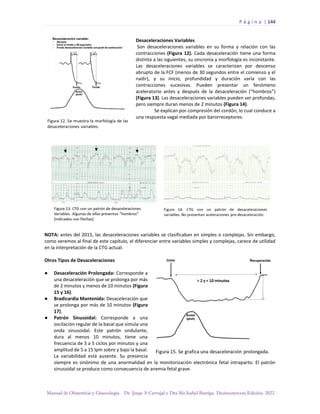 P á g i n a | 144
Manual de Obstetricia y Ginecología. Dr. Jorge A Carvajal y Dra Ma Isabel Barriga. Decimotercera Edición. 2022.
Desaceleraciones Variables
Son desaceleraciones variables en su forma y relación con las
contracciones (Figura 12). Cada desaceleración tiene una forma
distinta a las siguientes, su sincronía y morfología es inconstante.
Las desaceleraciones variables se caracterizan por descenso
abrupto de la FCF (menos de 30 segundos entre el comienzo y el
nadir), y su inicio, profundidad y duración varía con las
contracciones sucesivas. Pueden presentar un fenómeno
aceleratorio antes y después de la desaceleración (“hombros”)
(Figura 13). Las desaceleraciones variables pueden ser profundas,
pero siempre duran menos de 2 minutos (Figura 14).
Se explican por compresión del cordón, lo cual conduce a
una respuesta vagal mediada por barorreceptores.
NOTA: antes del 2015, las desaceleraciones variables se clasificaban en simples o complejas. Sin embargo,
como veremos al final de este capítulo, el diferenciar entre variables simples y complejas, carece de utilidad
en la interpretación de la CTG actual.
Otros Tipos de Desaceleraciones
● Desaceleración Prolongada: Corresponde a
una desaceleración que se prolonga por más
de 2 minutos y menos de 10 minutos (Figura
15 y 16).
● Bradicardia Mantenida: Desaceleración que
se prolonga por más de 10 minutos (Figura
17).
● Patrón Sinusoidal: Corresponde a una
oscilación regular de la basal que simula una
onda sinusoidal. Este patrón ondulante,
dura al menos 10 minutos, tiene una
frecuencia de 3 a 5 ciclos por minutos y una
amplitud de 5 a 15 lpm sobre y bajo la basal.
La variabilidad está ausente. Su presencia
siempre es sinónimo de una anormalidad en la monitorización electrónica fetal intraparto. El patrón
sinusoidal se produce como consecuencia de anemia fetal grave.
 